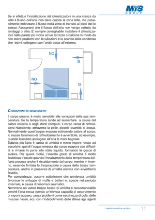 Se si effettua l’installazione del climatizzatore in una stanza da
letto il flusso dell’aria non deve colpire la zona letto, ma possibilmente indirizzare il flusso nella zona di transito ai piedi del lo
stesso. Assicurarsi che il flusso dell’aria non venga ostruito da
tendaggi o altro. E’ sempre consigliabile installare il climatizzatore nella parete più vicina ad un terrazzo o balcone in modo da
non avere problemi con le tubazioni e lo scarico della condensa
che dovrà collegarsi con l’unità posta all’esterno.

CONDIZIONI

DI BENESSERE

Il corpo umano, è molto sensibile alle variazioni della sua temperatura. Se la temperatura tende ad aumentare a causa del
calore esterno o degli sforzi compiuti, il corpo cerca di raffreddarsi rilasciando, attraverso la pelle, piccole quantità di acqua.
Normalmente quest’acqua evapora sottraendo calore al corpo;
lo stesso fenomeno di raffreddamento è avvertibile, ad esempio,
quando lasciamo asciugare all’aria le mani bagnate.
Tuttavia più l’aria è carica di umidità e meno vapore riesce ad
assorbire, quindi l’acqua emessa dal corpo evapora con difficoltà e rimane in parte allo stato liquido, formando le gocce di
sudore. Per questi motivi, l’elevato grado di umidità è molto
fastidioso d’estate quando l’innalzamento della temperatura dell’aria provoca anche il riscaldamento del corpo, mentre in inverno, essendo limitata la traspirazione a causa della bassa temperatura, anche in presenza di umidità elevata non avvertiamo
fastidio.
Per completezza, occorre sottolineare che un’elevata umidità
favorisce lo sviluppo di muffe e batteri e, specie nel periodo
invernale, è causa di fenomeni reumatici.
Nemmeno un valore troppo basso di umidità è raccomandabile
perché l’aria secca avendo un’elevata capacità di assorbimento
di vapore acqueo, causa problemi come secchezza di gola, delle
mucose nasali, ecc. con l’indebolimento delle difese agli agenti
Il seguente manuale è per uso interno

11

 