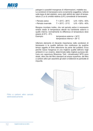 patogeni e possibili insorgenze di infiammazioni, malattie ecc.
Le condizioni di benessere sono ovviamente soggettive, tuttavia
sulla base di dati statistici, sono stati definiti dei valori di temperatura (T) e di umidità relativa (U.R.) considerati di benessere.
• Periodo estivo
• Periodo invernale

T = 24°C - 26°C
T = 20°C - 21°C

U.R. = 60% - 50%
U.R. = 50% - 40%

Bisogna ricordare inoltre, che nel periodo estivo è necessario
evitare sbalzi di temperatura elevati tra l’ambiente esterno e
quello interno; normalmente la differenza di temperatura deve
essere di 6°C - 8°C.
Esempio:
temperatura esterna = 34°C
temperatura interna = 26° C
Ulteriore elemento di rilevante importanza nelle condizioni di
benessere è la qualità dell’aria che costituisce da qualche
tempo oggetto di forte attenzione da parte del pubblico. Ecco
perché nasce l’esigenza di una migliore qualità dell’aria negli
ambienti in cui viviamo, determinata dalla migliore purezza dell’aria con opportuna filtrazione. Tutti i climatizzatori MTS sono
dotati, oltre che del filtro standard ad ampia superficie, del filtro
a carboni attivi per assorbire gli odori e trattenere le particelle di
impurità.

Filtro a carboni attivi caricati
elettrostaticamente

12

Il seguente manuale è per uso interno

 