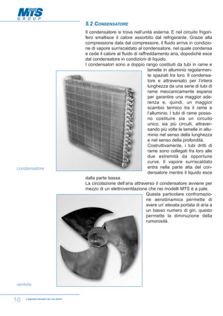5.2 CONDENSATORE

condensatore

ventola

16

Il seguente manuale è per uso interno

Il condensatore si trova nell’unità esterna. E nel circuito frigorifero smaltisce il calore assorbito dal refrigerante. Grazie alla
compressione data dal compressore, il fluido arriva in condizione di vapore surriscaldato al condensatore, nel quale condensa
e cede il calore al fluido di raffreddamento aria, dopodichè esce
dal condensatore in condizioni di liquido.
I condensatori sono a doppio rango costituiti da tubi in rame e
lamelle in alluminio regolarmente spaziati tra loro. Il condensatore e attraversato per l’intera
lunghezza da una serie di tubi di
rame meccanicamente espansi
per garantire una maggior aderenza e, quindi, un maggior
scambio termico tra il rame e
l’alluminio. I tubi di rame possono costituire sia un circuito
unico, sia più circuiti, attraversando più volte le lamelle in alluminio nel senso della lunghezza
e nel senso della profondità.
Costruttivamente, i tubi dritti di
rame sono collegati fra loro alle
due estremità da opportune
curve. Il vapore surriscaldato
entra nella parte alta del condensatore mentre il liquido esce
dalla parte bassa.
La circolazione dell’aria attraverso il condensatore avviene per
mezzo di un elettroventilazione che nei modelli MTS è a pale.
Questa particolare confromazione aerodinamica permette di
avere un’ elevata portata di aria a
un basso numero di giri, questo
permette la diminuzione della
rumorosità.

 