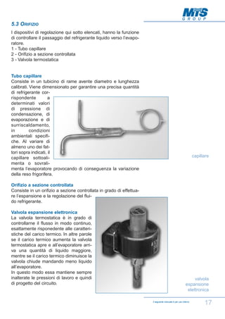 5.3 ORIFIZIO
I dispositivi di regolazione qui sotto elencati, hanno la funzione
di controllare il passaggio del refrigerante liquido verso l’evaporatore.
1 - Tubo capillare
2 - Orifizio a sezione controllata
3 - Valvola termostatica

Tubo capillare
Consiste in un tubicino di rame avente diametro e lunghezza
calibrati. Viene dimensionato per garantire una precisa quantità
di refrigerante corrispondente
a
determinati valori
di pressione di
condensazione, di
evaporazione e di
surriscaldamento,
in
condizioni
ambientali specifiche. Al variare di
almeno uno dei fattori sopra indicati, il
capillare sottoalimenta o sovralimenta l’evaporatore provocando di conseguenza la variazione
della reso frigorifera.

capillare

Orifizio a sezione controllata
Consiste in un orifizio a sezione controllata in grado di effettuare l’espansione e la regolazione del fluido refrigerante.
Valvola espansione elettronica
La valvola termostatica è in grado di
controllarne il flusso in modo continuo,
esattamente risponedente alle caratteristiche del carico termico. In altre parole
se il carico termico aumenta la valvola
termostatica apre e all’evaporatore arriva una quantità di liquido maggiore,
mentre se il carico termico diminuisce la
valvola chiude mandando meno liquido
all’evaporatore.
In questo modo essa mantiene sempre
inalterate le pressioni di lavoro e quindi
di progetto del circuito.

valvola
espansione
elettronica
Il seguente manuale è per uso interno

17

 