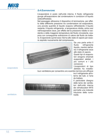5.4 EVAPORATORE

evaporatore

ventilatore

18

Il seguente manuale è per uso interno

L’evaporatore è posto nell’unità interna. Il fluido refrigerante
giunge all’evaporatore dal condensatore in condizioni di liquido
sottoraffreddato.
Nel passaggio attraverso il dispositivo di laminazione, per effetto della differente pressione tra condensatore ed evaporatore,
una piccola quantità di liquido evapora raffreddando il liquido
restante. Il liquido refrigerante, a temperatura ridotta, entra così
nell’evaporatore dove, per effetto del la pressione ridotta ivi esistente e della maggiore temperatura del fluido circostante, evapora con conseguente sottrazione di calore dal fluido da trattare. Evaporando quindi esso ritorna allo stato di vapore per essere aspirato nuovamente dal compressore.
Da una parte entra il
fluido
refrigerante
liquido, mentre dall’altra il refrigerante esce
allo stato di vapore.
Questi tipi di evaporatori vengono chiamati
evaporatori alettati, i
più comuni e i più
conosciuti.
L’evaporatori di tipo
alettato ha installatoun ventilatore per consentire uno scambio termico più efficace
tra il refrigerante all’interno dei tubi, e l’aria
da trattare.
Il particolare disegno
delle lame dei ventilatori dell’unità interna
dei climatizzatori MTS
permette una notevole
riduzione della rumorosità.

 