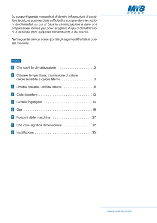 Lo scopo di questo manuale, è di fornire informazioni di carattere tecnico e commerciale sufficienti a comprendere le nozioni fondamentali su cui si basa la climatizzazione e dare una
preparazione idonea per poter scegliere il tipo di climatizzatore a seconda delle esigenze dell’ambiente e del cliente.
Nel seguente elenco sono riportati gli argomenti trattati in questo manuale.

INDICE
1 Che cos’è la climatizzazione . . . . . . . . . . . . . . . . . . . .3
2 Calore e temperatura, trasmissione di calore,
calore sensibile e calore latente . . . . . . . . . . . . . . . . . .3
3 Umidità dell’aria, umidità relativa . . . . . . . . . . . . . . . . .8
4 Ciclo frigorifero . . . . . . . . . . . . . . . . . . . . . . . . . . . . . .13
5 Circuito frigorigero . . . . . . . . . . . . . . . . . . . . . . . . . . .14
6 Gas . . . . . . . . . . . . . . . . . . . . . . . . . . . . . . . . . . . . . .19
7 Funzioni delle macchine . . . . . . . . . . . . . . . . . . . . . .27
8 Che cosa significa dimensionare . . . . . . . . . . . . . . . .32
9 Installazione . . . . . . . . . . . . . . . . . . . . . . . . . . . . . . . .35

Il seguente manuale è per uso interno

 