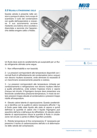 5.5 VALVOLA D’INVERSIONE

CICLO

Questa valvola è presente nelle versioni a pompa di calore, ha lo scopo di
scambiare il ruolo del condensatore
con quello dell’evaporatore e viceversa. Il suo azionamento avviene
mediante una bobina che è eccitata o
diseccitata a seconda che l’apparecchio debba erogare caldo o freddo.

valvova

Un fluido deve avere le caratteristiche più auspicabili per un fluido refrigerante ottimale come segue.

6. GAS

1 - Non inffiammabilità e non tossicità.
2 - Le pressioni corrispondenti alle temperature disponibili con i
normali fluidi di raffreddamento del condensatore (aria o acqua)
non devono risultare eccessive, onde eliminare la necessità di
un macchinario eccessivamente pesante e costoso.
3 - Le pressioni corrispondenti alle temperature richieste per
condizionamento e refrigerazione non devono risultare inferiori
a quella atmosferica, onde evitare l’ingresso d’aria e vapore
d’acqua nel circuito. Il frigorigeno dunque deve presentare una
favorevole caratteristica pressione-temperatura, in modo da evitare pressioni troppo elevate al condensatore e pressioni troppo
ridotte all’evaporatore.
4 - Elevato calore latente di vaporizzazione. Questa caratteristica si identifica con la qualità di calore necessario affinchè 1 kg
di fluido passi dallo stato liquido allo stato di vapore e quindi
definisce la quantità di calore che il liquido frigorigeno può
assorbire dall’aria o dall’acqua da raffreddare. Un elevato calore
latente di vaporizzazione riduce la quantità di fluido in circolazione nel circuito a parità di effetto frigorifero prodotto.
5 - Ridotta temperatura di fine compressione. E’ necessaria per
prevenire il rischio di carbonizzazione dell’olio e di deformazione delle valvole del compressore.
Il seguente manuale è per uso interno

19

 