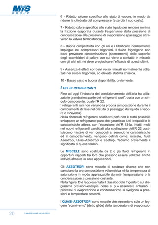 6 - Ridotto volume specifico allo stato di vapore, in modo da
ridurre la cilindrata del compressore (e perciò il suo costo).
7 - Ridotto calore specifico allo stato liquido per rendere minima
la frazione evaporata durante l’espansione dalla pressione di
condensazione alla pressione di evaporazione (passaggio attraverso la valvola termostatica).
8 - Buona compatibilità con gli olii e i lubrificanti normalmente
impiegati nei compressori frigoriferi. Il fluido frigorigeno non
deve provocare contaminazione (sporcamenti) delle superfici
degli scambiatori di calore con cui viene a contatto in miscela
con gli altri olii, nè deve pregiudicare l’efficacia di questi ultimi.
9 - Assenza di effetti corrosivi verso i metalli normalmente utilizzati nei sistemi frigoriferi, ed elevata stabilità chimica.
10 - Basso costo e buona disponibilità, ovviamente.

I TIPI

DI REFRIGERANTI

Fino ad oggi, l’industria del condizionamento dell’aria ha utilizzato in grandissima parte dei refrigeranti “puri”, ossia con un singolo componente, quale l’R 22.
I refrigeranti puri non variano la propria composizione durante il
cambiamento di fase nel circuito (il passaggio da liquido a vapore o viceversa).
Nella ricerca di refrigeranti sostitutivi però non è stato possibile
sviluppare un refrigerante puro che garantisse tutti i requisiti e le
caratteristiche attese, con l’eccezione dell’R 134a. Infatti, molti
nei nuovi refrigeranti candidati alla sostituzione dell’R 22 costituiscono miscele di vari composti e, secondo le caratteristiche
ed il comportamento, vengono definiti come: miscele, fluidi
Azeotropi, Quasi-Azeotropi e Zeotropi. Vediamo brevemente il
significato di questi termini.
Le MISCELE sono costituite da 2 o più fluidi refrigeranti in
opportuni rapporti tra loro che possono essere utilizzati anche
individualmente in altre applicazioni.
Gli AZEOTROPI sono miscele di sostanze diverse che non
cambiano la loro composizione volumetrica nè la temperatura di
saturazione in modo apprezzabile durante l’evaporazione o la
condensazione a pressione costante.
Nella figura 18 è rappresentato il classico ciclo frigorifero sul diagramma pressioni-entalpie; come si può osservare entrambi i
processi di evaporazione e condensazione si svolgono a pressioni e temperature costanti.
I QUASI-AZEOTROPI sono miscele che presentano solo un leggero “scorrimento” (detto glide) della temperatura di evaporazio-

20

Il seguente manuale è per uso interno

 