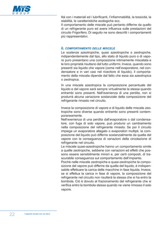 lità con i materiali ed i lubrificanti, l’infiammabilità, la tossicità, la
stabilità, le caratteristiche ecologiche ecc.
Il comportamento delle miscele può pertanto differire da quello
di un refrigerante puro ed avere influenza sulle prestazioni del
circuito Frigorifero. Di seguito ne sono descritti i comportamenti
più rappresentativi.

IL

COMPORTAMENTO DELLE MISCELE

Le sostenze azeotropiche, quasi azeotropiche o zeotropiche,
indipendentemente dal tipo, allo stato di liquido puro o di vapore puro presentano una composizione intimamente miscelata e
le loro proprietà risultano del tutto uniformi. Invece, quando sono
presenti sia liquido che vapore (come nell’evaporatore, nel condensatore e in vari casi nel ricevitore di liquido), il comportamento della miscela dipende dal fatto che essa sia azeotropica
o zeotropica.
In una miscela azeotropica la composizione percentuale del
liquido e del vapore sarà sempre virtualmente la stessa quando
entrambi sono presenti. Nell’evenienza di una perdita, non si
produrrà alcuna variazione sostanziale della composizione del
refrigerante rimasto nel circuito.
Invece la composizione di vapore e di liquido delle miscele zeotropiche sono diverse quando entrambi sono presenti contemporaneamente.
Nell’evenienza di una perdita dall’evaporatore o dal condensatore, con fuga di solo vapore, può prodursi un cambiamento
nella composizione del refrigerante rimasto. Se poi il circuito
impiega un evaporatore allagato o evaporatori multipli, la composizione del liquido può differire sostanzialmente da quella del
vapore con la conseguenza di variazioni della circolazione di
refrigerante nel circuito.
Le miscele quasi-azeotropiche hanno un comportamento simile
a quelle zeotropiche, sebbene con variazioni ed effetti che possono essere sensibilmente minori e, per certi composti, di trascurabile conseguenza sul comportamento dell’impianto.
Poichè nelle miscele zeotropiche e quasi-zeotropiche la composizione del vapore può differire da quella del liquido, è indispensabile effettuare la carica delle macchine in fase liquida. Invece,
se si effettua la carica in fase di vapore, la composizione del
refrigerante nel circuito non risulterà la stessa che si ha entro la
bombola. Ciò è dovuto al frazionamento del refrigerante che si
verifica entro la bombola stessa quando ne viene rimosso il solo
vapore.

22

Il seguente manuale è per uso interno

 