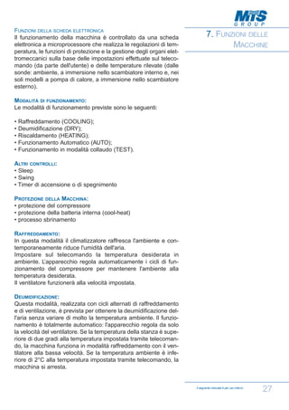 FUNZIONI DELLA SCHEDA ELETTRONICA
Il funzionamento della macchina è controllato da una scheda
elettronica a microprocessore che realizza le regolazioni di temperatura, le funzioni di protezione e la gestione degli organi elettromeccanici sulla base delle impostazioni effettuate sul telecomando (da parte dell'utente) e delle temperature rilevate (dalle
sonde: ambiente, a immersione nello scambiatore interno e, nei
soli modelli a pompa di calore, a immersione nello scambiatore
esterno).

7. FUNZIONI DELLE
MACCHINE

MODALITÀ DI FUNZIONAMENTO:
Le modalità di funzionamento previste sono le seguenti:
•
•
•
•
•

Raffreddamento (COOLING);
Deumidificazione (DRY);
Riscaldamento (HEATING);
Funzionamento Automatico (AUTO);
Funzionamento in modalità collaudo (TEST).

ALTRI CONTROLLI:
• Sleep
• Swing
• Timer di accensione o di spegnimento
PROTEZIONE DELLA MACCHINA:
• protezione del compressore
• protezione della batteria interna (cool-heat)
• processo sbrinamento
RAFFREDDAMENTO:
In questa modalità il climatizzatore raffresca l'ambiente e contemporaneamente riduce l'umidità dell'aria.
Impostare sul telecomando la temperatura desiderata in
ambiente. L’apparecchio regola automaticamente i cicli di funzionamento del compressore per mantenere l'ambiente alla
temperatura desiderata.
Il ventilatore funzionerà alla velocità impostata.
DEUMIDIFICAZIONE:
Questa modalità, realizzata con cicli alternati di raffreddamento
e di ventilazione, è prevista per ottenere la deumidificazione dell'aria senza variare di molto la temperatura ambiente. Il funzionamento è totalmente automatico: l'apparecchio regola da solo
la velocità del ventilatore. Se la temperatura della stanza è superiore di due gradi alla temperatura impostata tramite telecomando, la macchina funziona in modalità raffreddamento con il ventilatore alla bassa velocità. Se la temperatura ambiente è inferiore di 2°C alla temperatura impostata tramite telecomando, la
macchina si arresta.

Il seguente manuale è per uso interno

27

 