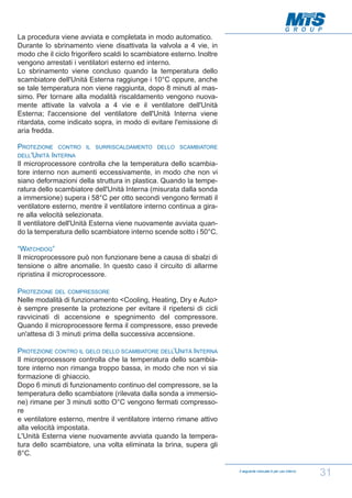 La procedura viene avviata e completata in modo automatico.
Durante lo sbrinamento viene disattivata la valvola a 4 vie, in
modo che il ciclo frigorifero scaldi lo scambiatore esterno. Inoltre
vengono arrestati i ventilatori esterno ed interno.
Lo sbrinamento viene concluso quando la temperatura dello
scambiatore dell'Unità Esterna raggiunge i 10°C oppure, anche
se tale temperatura non viene raggiunta, dopo 8 minuti al massimo. Per tornare alla modalità riscaldamento vengono nuovamente attivate la valvola a 4 vie e il ventilatore dell'Unità
Esterna; l'accensione del ventilatore dell'Unità Interna viene
ritardata, come indicato sopra, in modo di evitare l'emissione di
aria fredda.
PROTEZIONE CONTRO IL SURRISCALDAMENTO DELLO SCAMBIATORE
DELL'UNITÀ INTERNA
Il microprocessore controlla che la temperatura dello scambiatore interno non aumenti eccessivamente, in modo che non vi
siano deformazioni della struttura in plastica. Quando la temperatura dello scambiatore dell'Unità Interna (misurata dalla sonda
a immersione) supera i 58°C per otto secondi vengono fermati il
ventilatore esterno, mentre il ventilatore interno continua a girare alla velocità selezionata.
Il ventilatore dell'Unità Esterna viene nuovamente avviata quando la temperatura dello scambiatore interno scende sotto i 50°C.
“WATCHDOG”
Il microprocessore può non funzionare bene a causa di sbalzi di
tensione o altre anomalie. In questo caso il circuito di allarme
ripristina il microprocessore.
PROTEZIONE DEL COMPRESSORE
Nelle modalità di funzionamento <Cooling, Heating, Dry e Auto>
è sempre presente la protezione per evitare il ripetersi di cicli
ravvicinati di accensione e spegnimento del compressore.
Quando il microprocessore ferma il compressore, esso prevede
un'attesa di 3 minuti prima della successiva accensione.
PROTEZIONE CONTRO IL GELO DELLO SCAMBIATORE DELL’UNITÀ INTERNA
Il microprocessore controlla che la temperatura dello scambiatore interno non rimanga troppo bassa, in modo che non vi sia
formazione di ghiaccio.
Dopo 6 minuti di funzionamento continuo del compressore, se la
temperatura dello scambiatore (rilevata dalla sonda a immersione) rimane per 3 minuti sotto O°C vengono fermati compressore
e ventilatore esterno, mentre il ventilatore interno rimane attivo
alla velocità impostata.
L'Unità Esterna viene nuovamente avviata quando la temperatura dello scambiatore, una volta eliminata la brina, supera gli
8°C.
Il seguente manuale è per uso interno

31

 