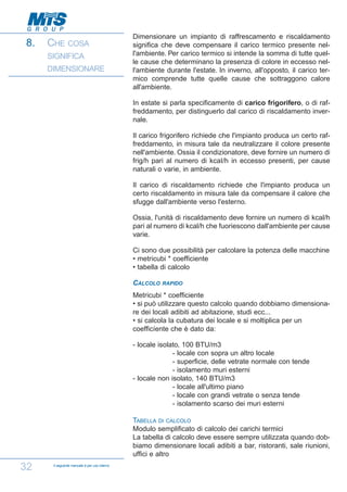 8.

CHE COSA
SIGNIFICA
DIMENSIONARE

Dimensionare un impianto di raffrescamento e riscaldamento
significa che deve compensare il carico termico presente nell'ambiente. Per carico termico si intende la somma di tutte quelle cause che determinano la presenza di colore in eccesso nell'ambiente durante l'estate. In inverno, all'opposto, il carico termico comprende tutte quelle cause che sottraggono calore
all'ambiente.
In estate si parla specificamente di carico frigorifero, o di raffreddamento, per distinguerlo dal carico di riscaldamento invernale.
Il carico frigorifero richiede che l'impianto produca un certo raffreddamento, in misura tale da neutralizzare il colore presente
nell'ambiente. Ossia il condizionatore, deve fornire un numero di
frig/h pari al numero di kcaI/h in eccesso presenti, per cause
naturali o varie, in ambiente.
Il carico di riscaldamento richiede che l'impianto produca un
certo riscaldamento in misura tale da compensare il calore che
sfugge dall'ambiente verso l'esterno.
Ossia, l'unità di riscaldamento deve fornire un numero di kcal/h
pari al numero di kcal/h che fuoriescono dall'ambiente per cause
varie.
Ci sono due possibilità per calcolare la potenza delle macchine
• metricubi * coefficiente
• tabella di calcolo
CALCOLO

RAPIDO

Metricubi * coefficiente
• si può utilizzare questo calcolo quando dobbiamo dimensionare dei locali adibiti ad abitazione, studi ecc...
• si calcola la cubatura dei locale e si moltiplica per un
coefficíente che è dato da:
- locale isolato, 100 BTU/m3
- locale con sopra un altro locale
- superficie, delle vetrate normale con tende
- isolamento muri esterni
- locale non isolato, 140 BTU/m3
- locale all'ultimo piano
- locale con grandi vetrate o senza tende
- isolamento scarso dei muri esterni
TABELLA DI CALCOLO
Modulo semplificato di calcolo dei carichi termici
La tabella di calcolo deve essere sempre utilizzata quando dobbiamo dimensionare locali adibiti a bar, ristoranti, sale riunioni,
uffici e altro

32

Il seguente manuale è per uso interno

 