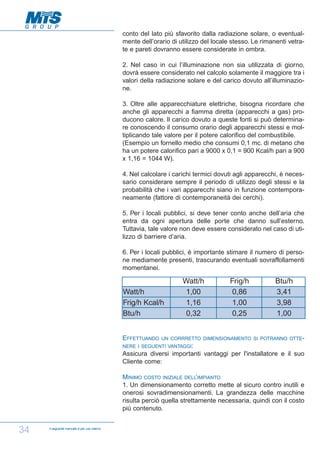 conto del lato più sfavorito dalla radiazione solare, o eventualmente dell’orario di utilizzo del locale stesso. Le rimanenti vetrate e pareti dovranno essere considerate in ombra.
2. Nel caso in cui l’illuminazione non sia utilizzata di giorno,
dovrà essere considerato nel calcolo solamente il maggiore tra i
valori della radiazione solare e del carico dovuto all’illuminazione.
3. Oltre alle apparecchiature elettriche, bisogna ricordare che
anche gli apparecchi a fiamma diretta (apparecchi a gas) producono calore. Il carico dovuto a queste fonti si può determinare conoscendo il consumo orario degli apparecchi stessi e moltiplicando tale valore per il potere calorifico del combustibile.
(Esempio un fornello medio che consumi 0,1 mc. di metano che
ha un potere calorifico pari a 9000 x 0,1 = 900 Kcal/h pari a 900
x 1,16 = 1044 W).
4. Nel calcolare i carichi termici dovuti agli apparecchi, è necessario considerare sempre il periodo di utilizzo degli stessi e la
probabilità che i vari apparecchi siano in funzione contemporaneamente (fattore di contemporaneità dei cerchi).
5. Per i locali pubblici, si deve tener conto anche dell’aria che
entra da ogni apertura delle porte che danno sull’esterno.
Tuttavia, tale valore non deve essere considerato nel caso di utilizzo di barriere d’aria.
6. Per i locali pubblici, è importante stimare il numero di persone mediamente presenti, trascurando eventuali sovraffollamenti
momentanei.

Watt/h
Frig/h Kcal/h
Btu/h
EFFETTUANDO

Watt/h
1,00
1,16
0,32

Frig/h
0,86
1,00
0,25

Btu/h
3,41
3,98
1,00

UN CORRRETTO DIMENSIONAMENTO SI POTRANNO OTTE-

NERE I SEGUENTI VANTAGGI:

Assicura diversi importanti vantaggi per l'installatore e il suo
Cliente come:
MINIMO COSTO INIZIALE DELL’IMPIANTO
1. Un dimensionamento corretto mette al sicuro contro inutili e
onerosi sovradimensionamenti. La grandezza delle macchine
risulta perciò quella strettamente necessaria, quindi con il costo
più contenuto.

34

Il seguente manuale è per uso interno

 