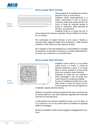 INSTALLAZIONE UNITÀ INTERNA
Gli accorgimenti di installazione variano
secondo il tipo di unità interna.
Installare l'unità orizzontalmente e a
livello, mantenendo il tubo di scarico
condensa nella parte bassa del foro nel
muro, in modo da impedire perdite di
acqua di condensa, dalla bacinella di
raccolta, sul pavimento.
Installare l'unità in un luogo ove non vi
siano ostacoli che possano impedire il flusso dell'aria di mandata e di ripresa.

Unità
interna

Per contrastare al meglio l'entrare di aria calda o fredda (a
seconda della stagione) dalle porte d'ingresso o dalle finestre
installare l'unità interna sul lato opposto di esse.
Per i modelli di unità ad installazione a controsoffitto si consiglia
di prevedere un pannello di accesso ai controlli sufficientemente ampio, per consentire una manutenzione.

INSTALLAZIONE UNITÀ ESTERNA
Installare l'unità esterna in una parete
solida sicura e a livello, in modo da
poterne sostenere il peso, in un luogo
dove il rumore prodotto e la fuoriuscita
d'aria non possano recare disturbo.
Scegliere un luogo che non ostacoli il
libero passaggio e che sia facile evacuare l'acqua di condensa prodotta.
Il punto di installazione dell'unità va stabilito anche in modo da ridurre al minimo la lunghezza del circuito frigorifero e
il dislivello rispetto all'unità interna.

Unità
esterna

Stabilire la posizione idonea prevedendo gli spazi necessari per
la ripresa dell'aria e per poter effettuare agevolmente eventuali
interventi di manutenzione.
L'unità esterna può essere installata al suolo, su di un tetto, su
di un balcone o su di una parete esterna mediante le apposite
staffe di montaggio.
Evitare di installare l'unità in punti soggetti a soleggiamento continuo.

36

Il seguente manuale è per uso interno

 