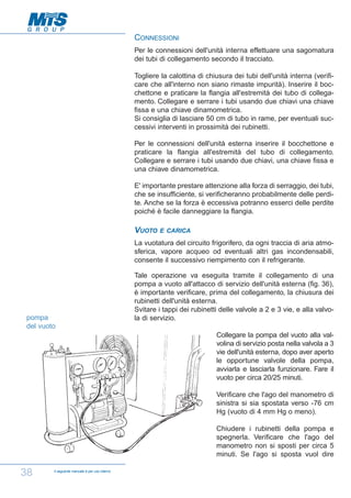 CONNESSIONI
Per le connessioni dell'unità interna effettuare una sagomatura
dei tubi di collegamento secondo il tracciato.
Togliere la calottina di chiusura dei tubi dell'unità interna (verificare che all'interno non siano rimaste impurità). Inserire il bocchettone e praticare la flangia all'estremità dei tubo di collegamento. Collegare e serrare i tubi usando due chiavi una chiave
fissa e una chiave dinamometrica.
Si consiglia di lasciare 50 cm di tubo in rame, per eventuali successivi interventi in prossimità dei rubinetti.
Per le connessioni dell'unità esterna inserire il bocchettone e
praticare la flangia all'estremità del tubo di collegamento.
Collegare e serrare i tubi usando due chiavi, una chiave fissa e
una chiave dinamometrica.
E' importante prestare attenzione alla forza di serraggio, dei tubi,
che se insufficiente, si verificheranno probabilmente delle perdite. Anche se la forza è eccessiva potranno esserci delle perdite
poiché è facile danneggiare la flangia.

VUOTO

E CARICA

La vuotatura del circuito frigorifero, da ogni traccia di aria atmosferica, vapore acqueo od eventuali altri gas incondensabili,
consente il successivo riempimento con il refrigerante.

pompa
del vuoto

Tale operazione va eseguita tramite il collegamento di una
pompa a vuoto all'attacco di servizio dell'unità esterna (fig. 36),
è importante verificare, prima del collegamento, la chiusura dei
rubinetti dell'unità esterna.
Svitare i tappi dei rubinetti delle valvole a 2 e 3 vie, e alla valvola di servizio.
Collegare la pompa del vuoto alla valvolina di servizio posta nella valvola a 3
vie dell'unità esterna, dopo aver aperto
le opportune valvole della pompa,
avviarla e lasciarla funzionare. Fare il
vuoto per circa 20/25 minuti.
Verificare che l'ago del manometro di
sinistra si sia spostata verso -76 cm
Hg (vuoto di 4 mm Hg o meno).
Chiudere i rubinetti della pompa e
spegnerla. Verificare che l'ago del
manometro non si sposti per circa 5
minuti. Se l'ago si sposta vuol dire

38

Il seguente manuale è per uso interno

 