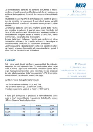 La climatizzazione consiste nel controllo simultaneo e interdipendente di quattro condizioni fondamentali che si realizzano in
ambiente: la temperatura, l’umidità, il movimento e la qualità dell’aria.
Il successo di ogni impianto di climatizzazione, piccolo o grande
che sia, consiste nel mantenere il controllo di queste variabili
attraverso le quali si realizza il benessere termoigrometrico delle
persone.
La tendenza costante verso una migliore qualità della vita ha
reso possibile lo sviluppo di svariati sistemi per il controllo del
clima all’interno di ambienti. Questi sistemi rendono possibile la
climatizzazione integrale estate e inverno di abitazioni, edifici
commerciali... e svariate altre destinazioni.
Durante tutto l’arco dell’anno, l’utente può mantenere il clima
che desidera all’interno dei propri locali in modo da svolgere le
sue attività nelle condizioni più confortevoli e rilassanti.
La climatizzazione è basata in gran parte sugli scambi di calore
tra il corpo umano e l’ambiente ad esso circostante, quindi il
primo “fattore” da considerare è il calore.

1. CHE

COS’È

LA CLIMATIZZAZIONE

IL CALORE
Tutti i corpi solidi, liquidi, aeriformi, sono costituiti da molecole,
soggette a dei moti continui tra loro. Fornendo calore ad un corpo
se ne aumenta l’agitazione molecolare; sottraendo calore ad un
corpo l’agitazione molecolare viene rallentata, fino ad arrestarsi
del tutto alla temperatura dello “zero assoluto” -273° C condizione in cui tutto il calore risulta estratto dal corpo.

2. CALORE
E TEMPERATURA,
TRASMISSIONE DI CALORE,
CALORE SENSIBILE
E CALORE LATENTE

L’unità di misura della potenza termica è:
• nel Sistema Internazionale (S.l.): watt (W);
• nel Sistema Tecnico (S.T.) : caloria/h (cal/h);
il multiplo largamente usato è la Kcal/h (=1000 cal/h).

In Italia per distinguere il processo di raffreddamento viene
usata la frig/h che costituisce l’equivalente della Kcal/h, oppure
i BTU/h (Sistema Tecnico Britannico).
Watt

Kcal/h

Btu/h

Watt

1,00

0,86

3,41

Kcal/h

1,16

1,00

3,97

Btu/h

0,32

0,25

1,00

Il seguente manuale è per uso interno

3

 