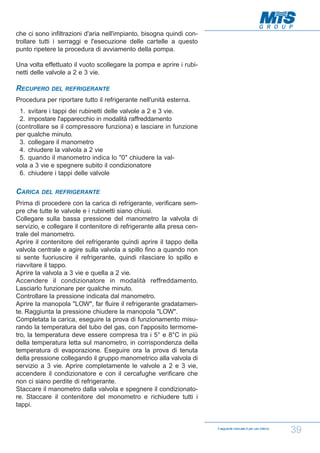 che ci sono infiltrazioni d'aria nell'impianto, bisogna quindi controllare tutti i serraggi e l'esecuzione delle cartelle a questo
punto ripetere la procedura di avviamento della pompa.
Una volta effettuato il vuoto scollegare la pompa e aprire i rubinetti delle valvole a 2 e 3 vie.

RECUPERO

DEL REFRIGERANTE

Procedura per riportare tutto il refrigerante nell'unità esterna.
1. svitare i tappi dei rubinetti delle valvole a 2 e 3 vie.
2. impostare l'apparecchio in modalità raffreddamento
(controllare se il compressore funziona) e lasciare in funzione
per qualche minuto.
3. collegare il manometro
4. chiudere la valvola a 2 vie
5. quando il manometro indica lo "0" chiudere la valvola a 3 vie e spegnere subito il condizionatore
6. chiudere i tappi delle valvole

CARICA

DEL REFRIGERANTE

Prima di procedere con la carica di refrigerante, verificare sempre che tutte le valvole e i rubinetti siano chiusi.
Collegare sulla bassa pressione del manometro la valvola di
servizio, e collegare il contenitore di refrigerante alla presa centrale del manometro.
Aprire il contenitore del refrigerante quindi aprire il tappo della
valvola centrale e agire sulla valvola a spillo fino a quando non
si sente fuoriuscire il refrigerante, quindi rilasciare lo spillo e
riavvitare il tappo.
Aprire la valvola a 3 vie e quella a 2 vie.
Accendere il condizionatore in modalità reffreddamento.
Lasciarlo funzionare per qualche minuto.
Controllare la pressione indicata dal manometro.
Aprire la manopola "LOW", far fluire il refrigerante gradatamente. Raggiunta la pressione chiudere la manopola "LOW".
Completata la carica, eseguire la prova di funzionamento misurando la temperatura del tubo del gas, con l'apposito termometro, la temperatura deve essere compresa tra i 5° e 8°C in più
della temperatura letta sul manometro, in corrispondenza della
temperatura di evaporazione. Eseguire ora la prova di tenuta
della pressione collegando il gruppo manometrico alla valvola di
servizio a 3 vie. Aprire completamente le valvole a 2 e 3 vie,
accendere il condizionatore e con il cercafughe verificare che
non ci siano perdite di refrigerante.
Staccare il manometro dalla valvola e spegnere il condizionatore. Staccare il contenitore del monometro e richiudere tutti i
tappi.

Il seguente manuale è per uso interno

39

 