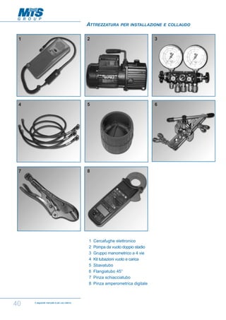 ATTREZZATURA

PER INSTALLAZIONE E COLLAUDO

1

2

3

4

5

6

7

8

1
2
3
4
5
6
7
8

40

Il seguente manuale è per uso interno

Cercafughe elettronico
Pompa da vuoto doppio stadio
Gruppo manometrico a 4 vie
Kit tubazioni vuoto e carica
Sbavatubo
Flangiatubo 45°
Pinza schiacciatubo
Pinza amperometrica digitale

 