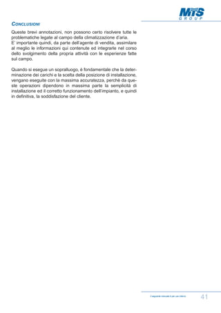 CONCLUSIONI
Queste brevi annotazioni, non possono certo risolvere tutte le
problematiche legate al campo della climatizzazione d’aria.
E’ importante quindi, da parte dell’agente di vendita, assimilare
al meglio le informazioni qui contenute ed integrarle nel corso
dello svolgimento della propria attività con le esperienze fatte
sul campo.
Quando si esegue un sopralluogo, è fondamentale che la determinazione dei carichi e la scelta della posizione di installazione,
vengano eseguite con la massima accuratezza, perchè da queste operazioni dipendono in massima parte la semplicità di
installazione ed il corretto funzionamento dell’impianto, e quindi
in definitiva, la soddisfazione del cliente.

Il seguente manuale è per uso interno

41

 