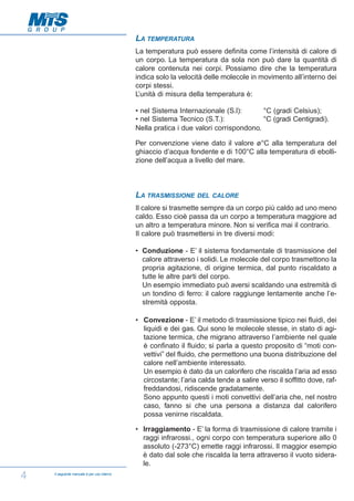 LA TEMPERATURA
La temperatura può essere definita come l’intensità di calore di
un corpo. La temperatura da sola non può dare la quantità di
calore contenuta nei corpi. Possiamo dire che la temperatura
indica solo la velocità delle molecole in movimento all’interno dei
corpi stessi.
L’unità di misura della temperatura è:
• nel Sistema Internazionale (S.l):
°C (gradi Celsius);
• nel Sistema Tecnico (S.T.):
°C (gradi Centigradi).
Nella pratica i due valori corrispondono.
Per convenzione viene dato il valore ø°C alla temperatura del
ghiaccio d’acqua fondente e di 100°C alla temperatura di ebollizione dell’acqua a livello del mare.

LA TRASMISSIONE

DEL CALORE

Il calore si trasmette sempre da un corpo più caldo ad uno meno
caldo. Esso cioè passa da un corpo a temperatura maggiore ad
un altro a temperatura minore. Non si verifica mai il contrario.
Il calore può trasmettersi in tre diversi modi:
• Conduzione - E’ il sistema fondamentale di trasmissione del
calore attraverso i solidi. Le molecole del corpo trasmettono la
propria agitazione, di origine termica, dal punto riscaldato a
tutte le altre parti del corpo.
Un esempio immediato può aversi scaldando una estremità di
un tondino di ferro: il calore raggiunge lentamente anche l’estremità opposta.
• Convezione - E’ il metodo di trasmissione tipico nei fluidi, dei
liquidi e dei gas. Qui sono le molecole stesse, in stato di agitazione termica, che migrano attraverso l’ambiente nel quale
è confinato il fluido; si parla a questo proposito di “moti convettivi” del fluido, che permettono una buona distribuzione del
calore nell’ambiente interessato.
Un esempio è dato da un calorifero che riscalda l’aria ad esso
circostante; l’aria calda tende a salire verso il soffitto dove, raffreddandosi, ridiscende gradatamente.
Sono appunto questi i moti convettivi dell’aria che, nel nostro
caso, fanno si che una persona a distanza dal calorifero
possa venirne riscaldata.
• Irraggiamento - E’ la forma di trasmissione di calore tramite i
raggi infrarossi., ogni corpo con temperatura superiore allo 0
assoluto (-273°C) emette raggi infrarossi. Il maggior esempio
è dato dal sole che riscalda la terra attraverso il vuoto siderale.

4

Il seguente manuale è per uso interno

 