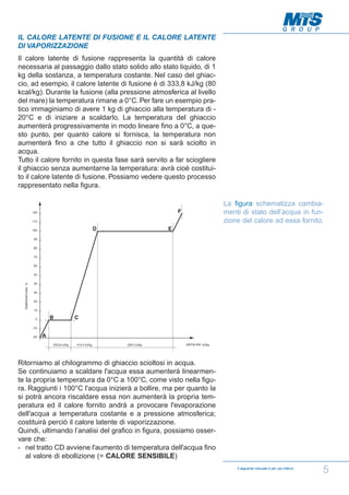 IL CALORE LATENTE DI FUSIONE E IL CALORE LATENTE
DI VAPORIZZAZIONE
Il calore latente di fusione rappresenta la quantità di calore
necessaria al passaggio dallo stato solido allo stato liquido, di 1
kg della sostanza, a temperatura costante. Nel caso del ghiaccio, ad esempio, il calore latente di fusione è di 333,8 kJ/kg (80
kcal/kg). Durante la fusione (alla pressione atmosferica al livello
del mare) la temperatura rimane a 0°C. Per fare un esempio pratico immaginiamo di avere 1 kg di ghiaccio alla temperatura di 20°C e di iniziare a scaldarlo. La temperatura del ghiaccio
aumenterà progressivamente in modo lineare fino a 0°C, a questo punto, per quanto calore si fornisca, la temperatura non
aumenterà fino a che tutto il ghiaccio non si sarà sciolto in
acqua.
Tutto il calore fornito in questa fase sarà servito a far sciogliere
il ghiaccio senza aumentarne la temperatura: avrà cioè costituito il calore latente di fusione. Possiamo vedere questo processo
rappresentato nella figura.
La figura schematizza cambiamenti di stato dell’acqua in funzione del calore ad essa fornito.

Ritorniamo al chilogrammo di ghiaccio scioltosi in acqua.
Se continuiamo a scaldare l'acqua essa aumenterà linearmente la propria temperatura da 0°C a 100°C, come visto nella figura. Raggiunti i 100°C l'acqua inizierà a bollire, ma per quanto la
si potrà ancora riscaldare essa non aumenterà la propria temperatura ed il calore fornito andrà a provocare l'evaporazione
dell'acqua a temperatura costante e a pressione atmosferica;
costituirà perciò il calore latente di vaporizzazione.
Quindi, ultimando l’analisi del grafico in figura, possiamo osservare che:
- nel tratto CD avviene l'aumento di temperatura dell'acqua fino
al valore di ebollizione (= CALORE SENSIBILE)
Il seguente manuale è per uso interno

5

 