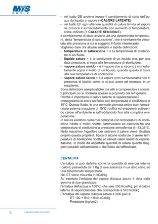- nel tratto DE avviene invece il cambiamento di stato dell'acqua da liquido a vapore (=CALORE LATENTE)
- nel tratto EF ogni ulteriore quantità di calore fornita al vapore
ne provoca il surriscaldamento con aumento di temperatura,
come indicato (= CALORE SENSIBILE).
Il cambiamento di stato avviene ad una determinata temperatura, detta ”temperatura di saturazione”, che è strettamente vincolata alla pressione a cui è soggetto il fluido interressato.
Vogliamo dare ora alcune semplici e rapide definizioni:
- temperatura di saturazione = è la temperatura di ebollizione di un fluido.
- liquido saturo = è la condizione di un liquido che, per una
data pressione, si trova alla temperatura di ebollizione.
- vapore saturo umido = è il vapore che si riscontra immediatamente sopra il livello di un liquido, quando questo si trova
alla sua temperatura di ebollizione.
- vapore saturo secco = è il vapore (non surriscaldato) non in
presenza di liquido come lo si può avere ad esempio, in un
recipiente.
Sono definizioni semplicistiche ma utili a comprendere i concetti principali cui si ricorrerà spesso a proposito dei refrigeranti.
Perché è importante il calore latente di vaporizzazione?
Immaginiamo di avere un fluido con temperatura di ebollizione di
15°C. Questo fluido, in una normale giornata estiva (con temperatura esterna maggiore di 15°C) bollirà ed evaporerà sottraendo calore all'ambiente e raffreddandolo fino alla completa evaporazione.
In natura esistono numerosi composti con temperature di ebollizione ridotte o molto ridotte, l'ammoniaca ad esempio ha una
temperatura di ebollizione a pressione atmosferica di -33,35°C.
Nelle macchine frigorifere per sottrarre il calore viene sfruttata
proprio questa proprietà, tipica di alcune sostanze di avere temperature di ebollizione ridotte ed elevati calori latenti di vaporizzazione, in modo da asportare quantità di calore quanto maggiori possibili dall'ambiente o dal fluido da raffreddare.

L’ENTALPIA
L'entalpia si può definire come la quantità di energia interna
(calore) posseduta da 1 Kg di una sostanza in un dato stato, ad
una determinata temperatura.
Nel ST viene misurata in kCal/kg.
Ad esempio l’entalpia del vapore d'acqua saturo è data dalla
somma di due grandezze:
l'entalpia dell'acqua a 100°C, che vale 100 Kcal/Kg, più il calore
latente di vaporizzazione che corrisponde a 540 kcal/kg.
L'entalpia del vapore d'acqua saturo è così pari a:
ST 100 + 540 = 640 kCal/kg
Pressione (kg/cm2)

6

Il seguente manuale è per uso interno

 