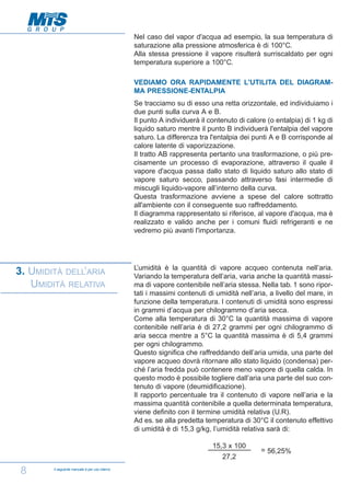 Nel caso del vapor d'acqua ad esempio, la sua temperatura di
saturazione alla pressione atmosferica è di 100°C.
Alla stessa pressione il vapore risulterà surriscaldato per ogni
temperatura superiore a 100°C.
VEDIAMO ORA RAPIDAMENTE L'UTILITA DEL DIAGRAMMA PRESSIONE-ENTALPIA
Se tracciamo su di esso una retta orizzontale, ed individuiamo i
due punti sulla curva A e B.
Il punto A individuerà il contenuto di calore (o entalpia) di 1 kg di
liquido saturo mentre il punto B individuerà l'entalpia del vapore
saturo. La differenza tra l'entalpia dei punti A e B corrisponde al
calore latente di vaporizzazione.
Il tratto AB rappresenta pertanto una trasformazione, o più precisamente un processo di evaporazione, attraverso il quale il
vapore d'acqua passa dallo stato di liquido saturo allo stato di
vapore saturo secco, passando attraverso fasi intermedie di
miscugli liquido-vapore all’interno della curva.
Questa trasformazione avviene a spese del calore sottratto
all'ambiente con il conseguente suo raffreddamento.
Il diagramma rappresentato si riferisce, al vapore d'acqua, ma è
realizzato e valido anche per i comuni fluidi refrigeranti e ne
vedremo più avanti l'importanza.

3. UMIDITÀ DELL’ARIA
UMIDITÀ RELATIVA

L’umidità è la quantità di vapore acqueo contenuta nell’aria.
Variando la temperatura dell’aria, varia anche la quantità massima di vapore contenibile nell’aria stessa. Nella tab. 1 sono riportati i massimi contenuti di umidità nell’aria, a livello del mare, in
funzione della temperatura. I contenuti di umidità sono espressi
in grammi d’acqua per chilogrammo d’aria secca.
Come alla temperatura di 30°C la quantità massima di vapore
contenibile nell’aria è di 27,2 grammi per ogni chilogrammo di
aria secca mentre a 5°C la quantità massima è di 5,4 grammi
per ogni chilogrammo.
Questo significa che raffreddando dell’aria umida, una parte del
vapore acqueo dovrà ritornare allo stato liquido (condensa) perché l’aria fredda può contenere meno vapore di quella calda. In
questo modo è possibile togliere dall’aria una parte del suo contenuto di vapore (deumidificazione).
Il rapporto percentuale tra il contenuto di vapore nell’aria e la
massima quantità contenibile a quella determinata temperatura,
viene definito con il termine umidità relativa (U.R).
Ad es. se alla predetta temperatura di 30°C il contenuto effettivo
di umidità è di 15,3 g/kg, l’umidità relativa sarà di:
15,3 x 100
27,2

8

Il seguente manuale è per uso interno

= 56,25%

 