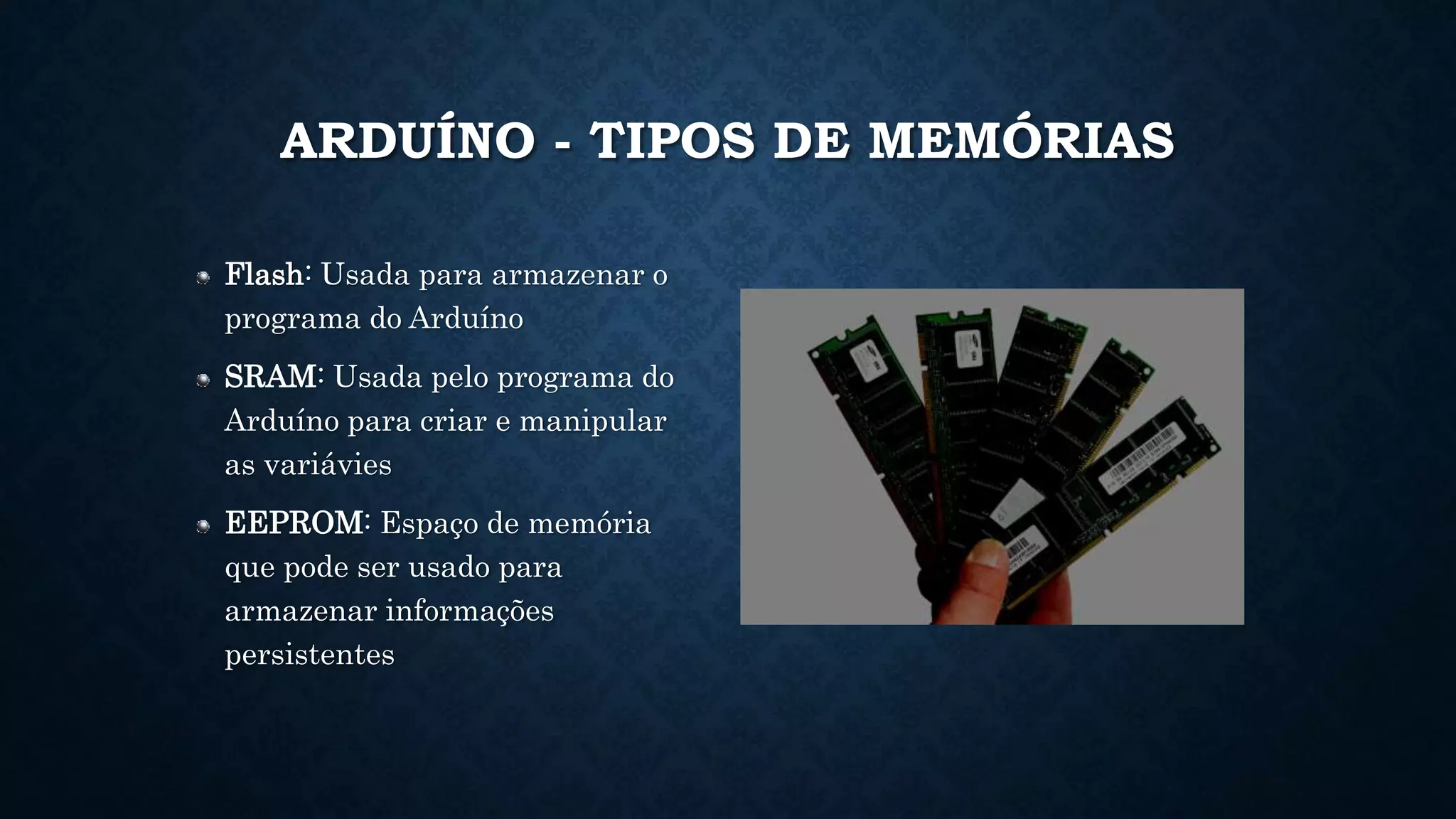 ARDUÍNO - TIPOS DE MEMÓRIAS
Flash: Usada para armazenar o
programa do Arduíno
SRAM: Usada pelo programa do
Arduíno para criar e manipular
as variávies
EEPROM: Espaço de memória
que pode ser usado para
armazenar informações
persistentes
 