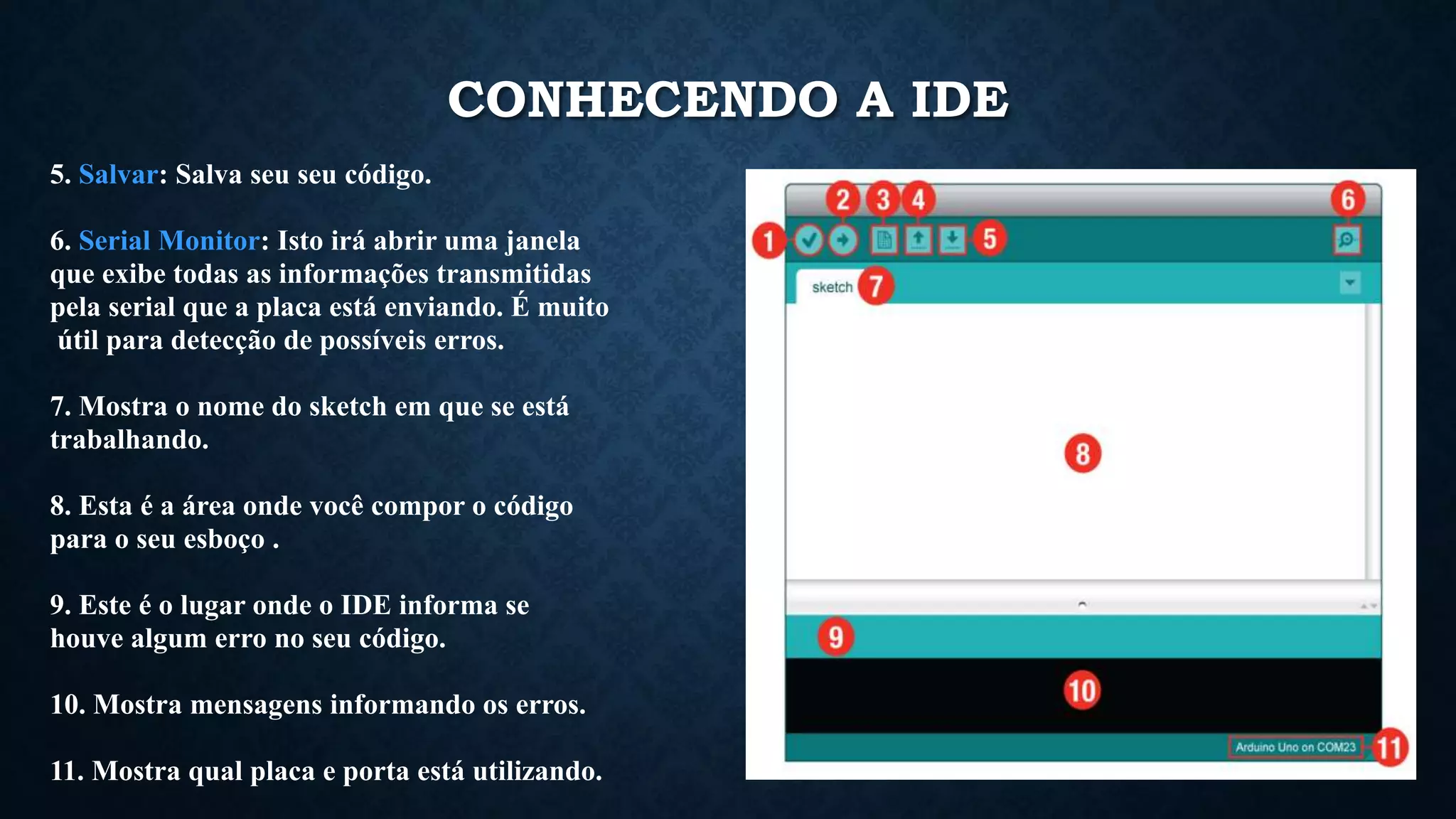 5. Salvar: Salva seu seu código.
6. Serial Monitor: Isto irá abrir uma janela
que exibe todas as informações transmitidas
pela serial que a placa está enviando. É muito
útil para detecção de possíveis erros.
7. Mostra o nome do sketch em que se está
trabalhando.
8. Esta é a área onde você compor o código
para o seu esboço .
9. Este é o lugar onde o IDE informa se
houve algum erro no seu código.
10. Mostra mensagens informando os erros.
11. Mostra qual placa e porta está utilizando.
CONHECENDO A IDE
 