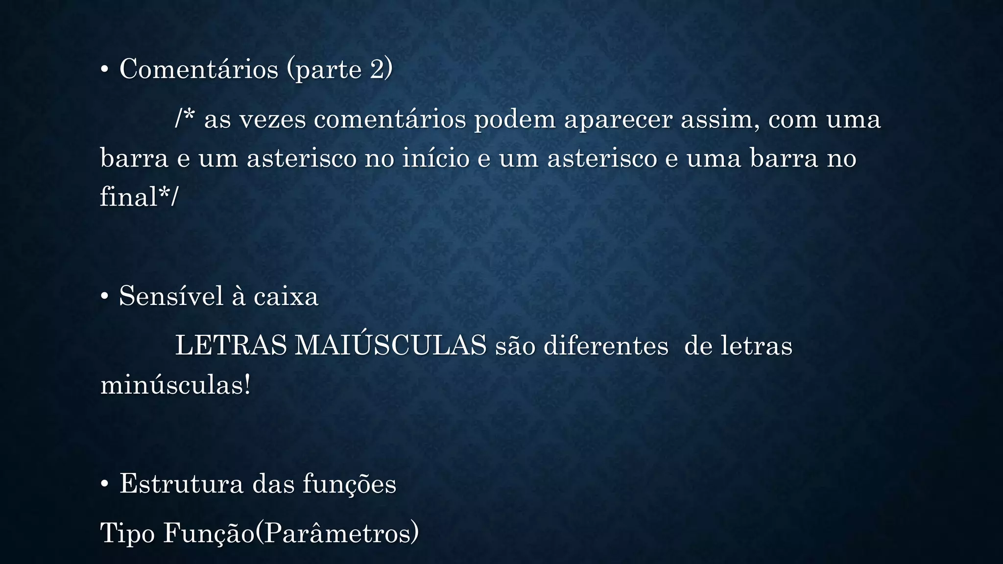 • Comentários (parte 2)
/* as vezes comentários podem aparecer assim, com uma
barra e um asterisco no início e um asterisco e uma barra no
final*/
• Sensível à caixa
LETRAS MAIÚSCULAS são diferentes de letras
minúsculas!
• Estrutura das funções
Tipo Função(Parâmetros)
 