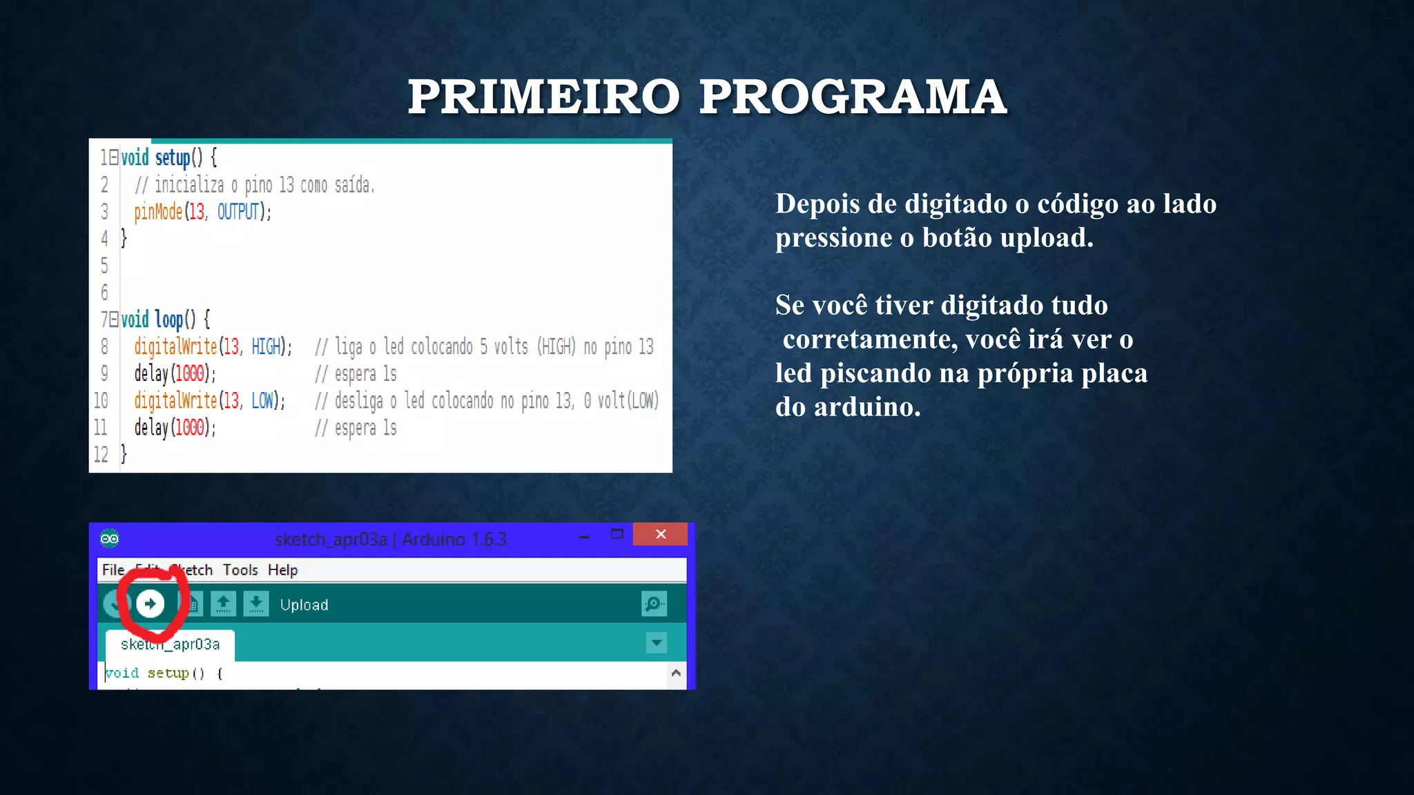 PRIMEIRO PROGRAMA
Depois de digitado o código ao lado
pressione o botão upload.
Se você tiver digitado tudo
corretamente, você irá ver o
led piscando na própria placa
do arduino.
 