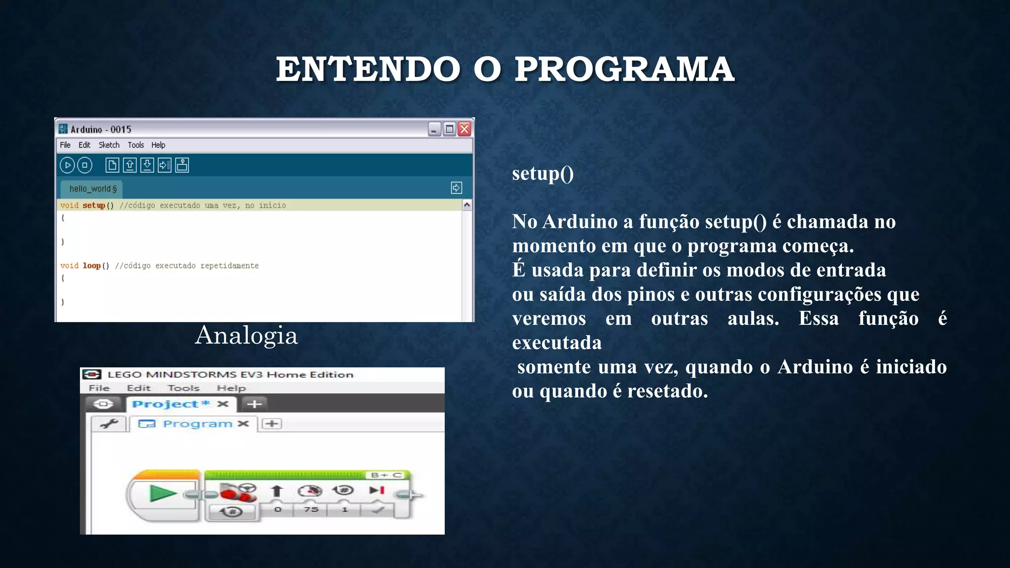 ENTENDO O PROGRAMA
setup()
No Arduino a função setup() é chamada no
momento em que o programa começa.
É usada para definir os modos de entrada
ou saída dos pinos e outras configurações que
veremos em outras aulas. Essa função é
executada
somente uma vez, quando o Arduino é iniciado
ou quando é resetado.
Analogia
 