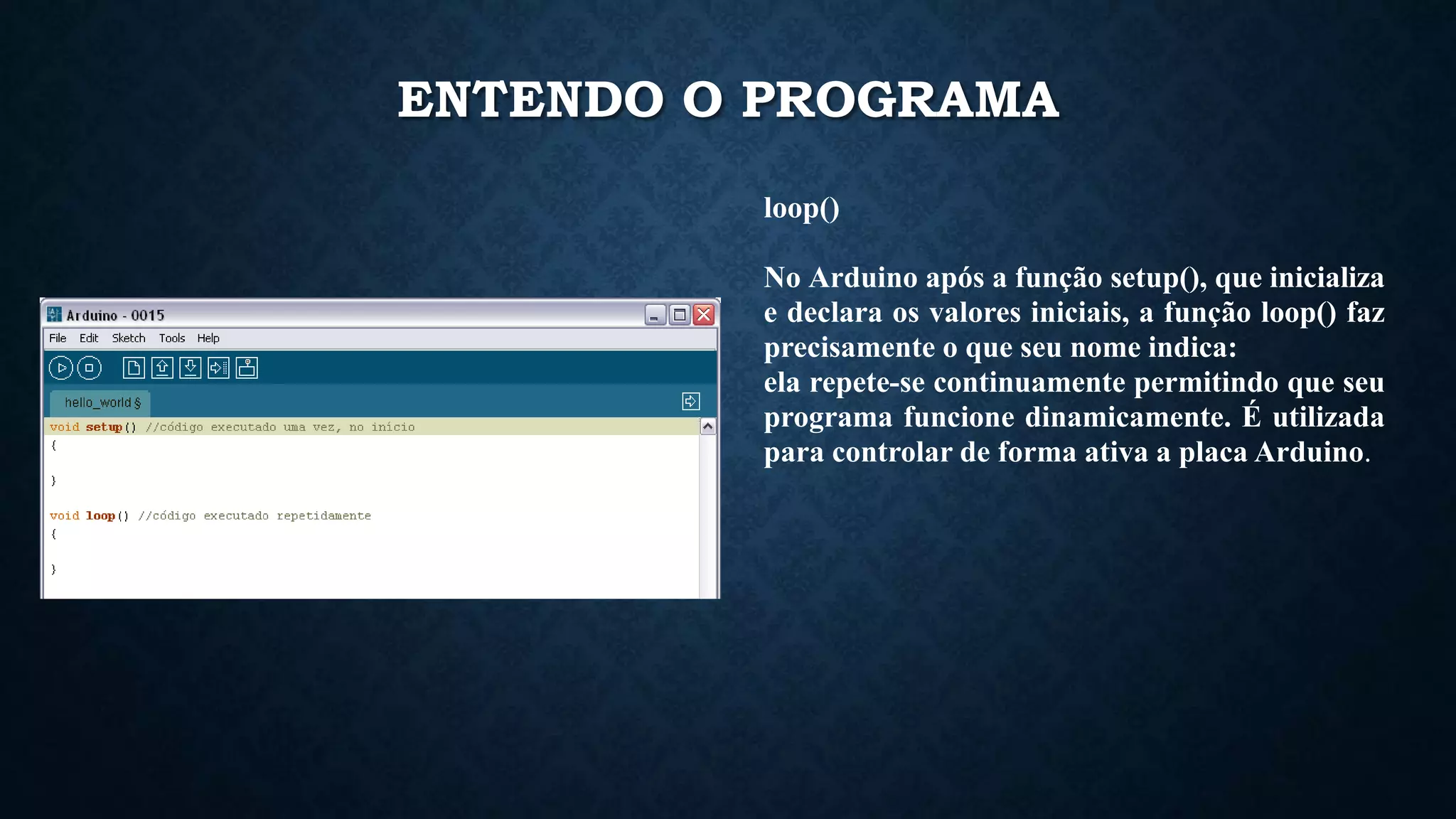 ENTENDO O PROGRAMA
loop()
No Arduino após a função setup(), que inicializa
e declara os valores iniciais, a função loop() faz
precisamente o que seu nome indica:
ela repete-se continuamente permitindo que seu
programa funcione dinamicamente. É utilizada
para controlar de forma ativa a placa Arduino.
 