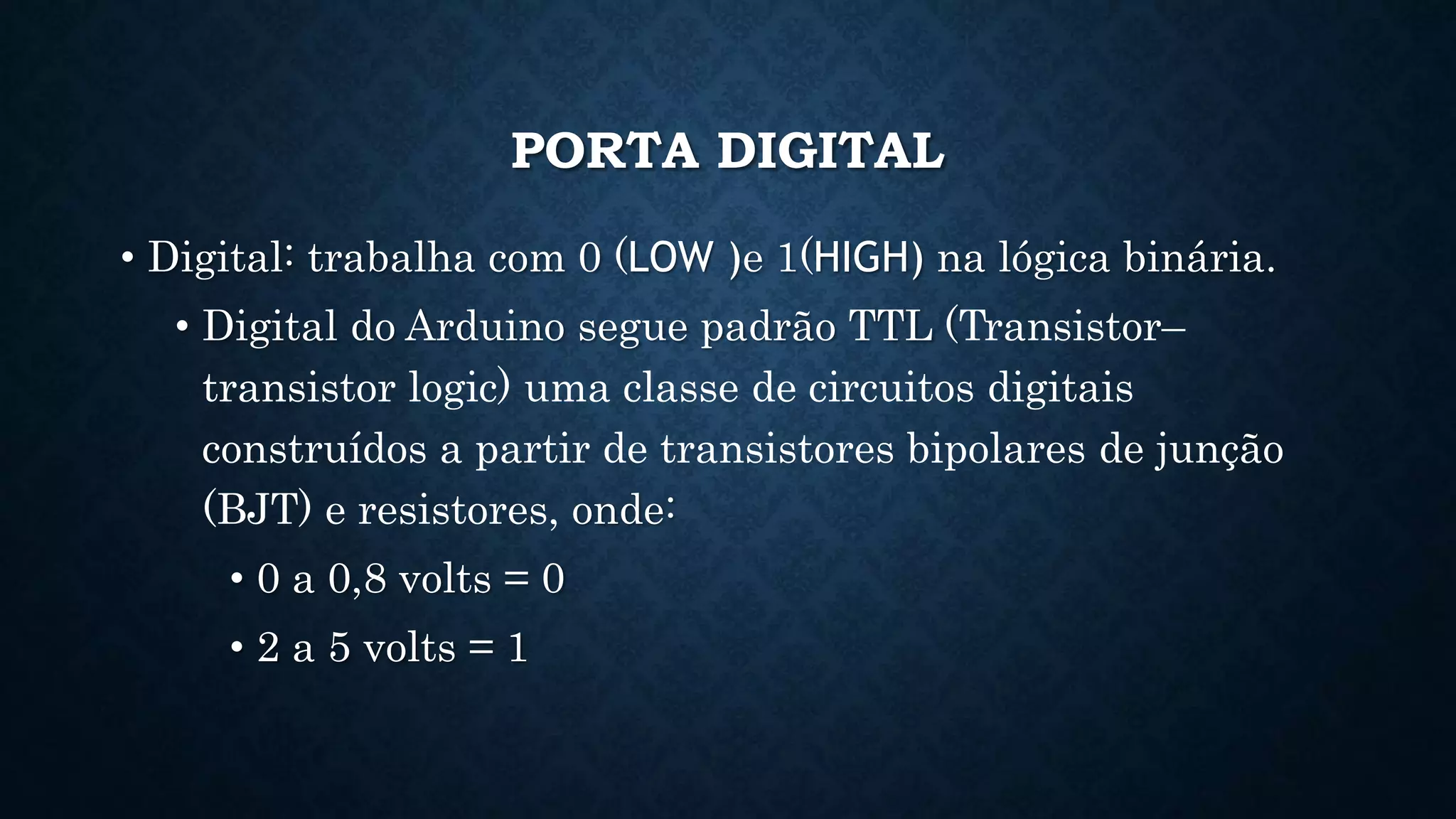 PORTA DIGITAL
• Digital: trabalha com 0 (LOW )e 1(HIGH) na lógica binária.
• Digital do Arduino segue padrão TTL (Transistor–
transistor logic) uma classe de circuitos digitais
construídos a partir de transistores bipolares de junção
(BJT) e resistores, onde:
• 0 a 0,8 volts = 0
• 2 a 5 volts = 1
 
