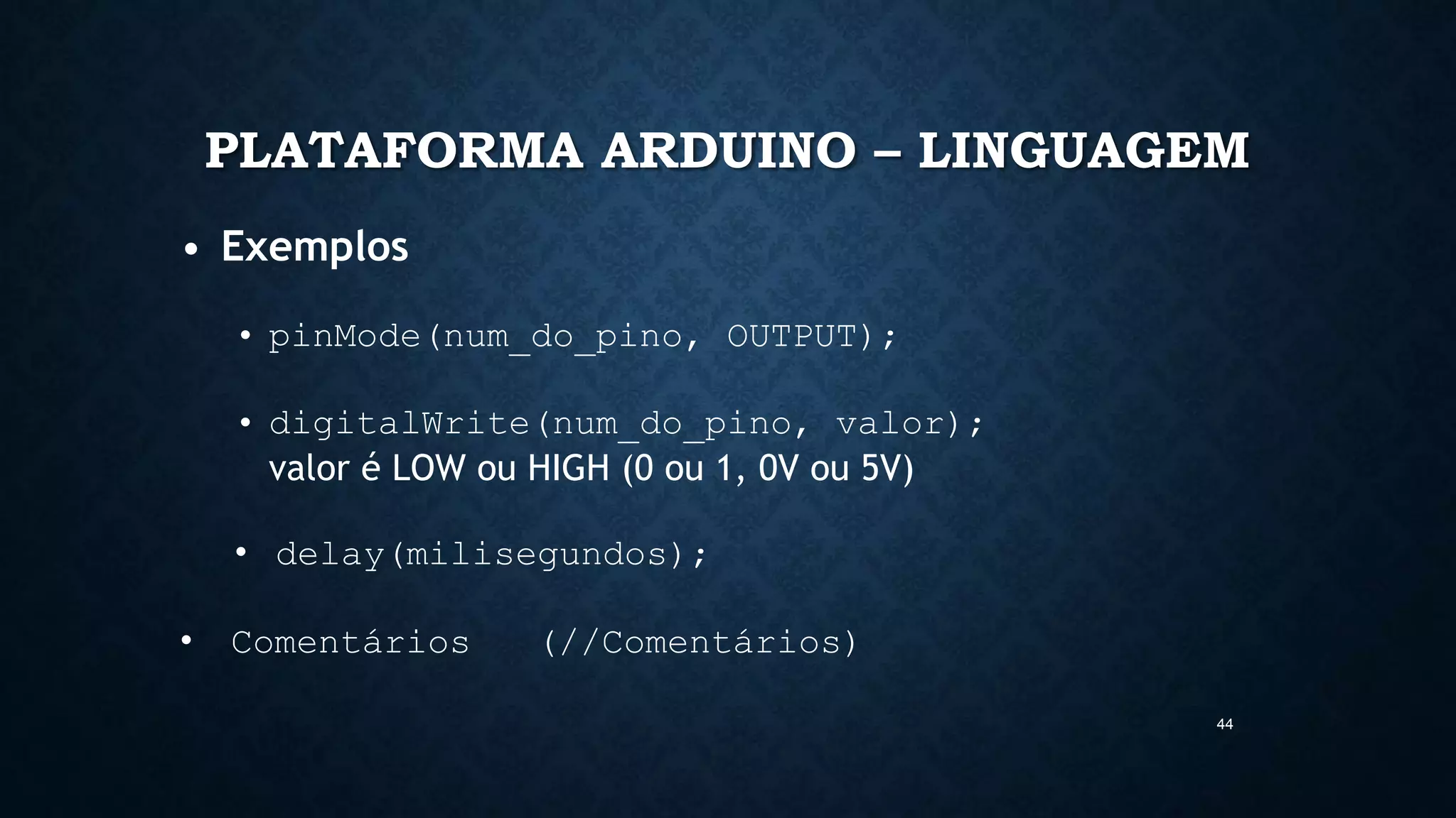 44
PLATAFORMA ARDUINO – LINGUAGEM
• Exemplos
• pinMode(num_do_pino, OUTPUT);
• digitalWrite(num_do_pino, valor);
valor é LOW ou HIGH (0 ou 1, 0V ou 5V)
• delay(milisegundos);
• Comentários (//Comentários)
 