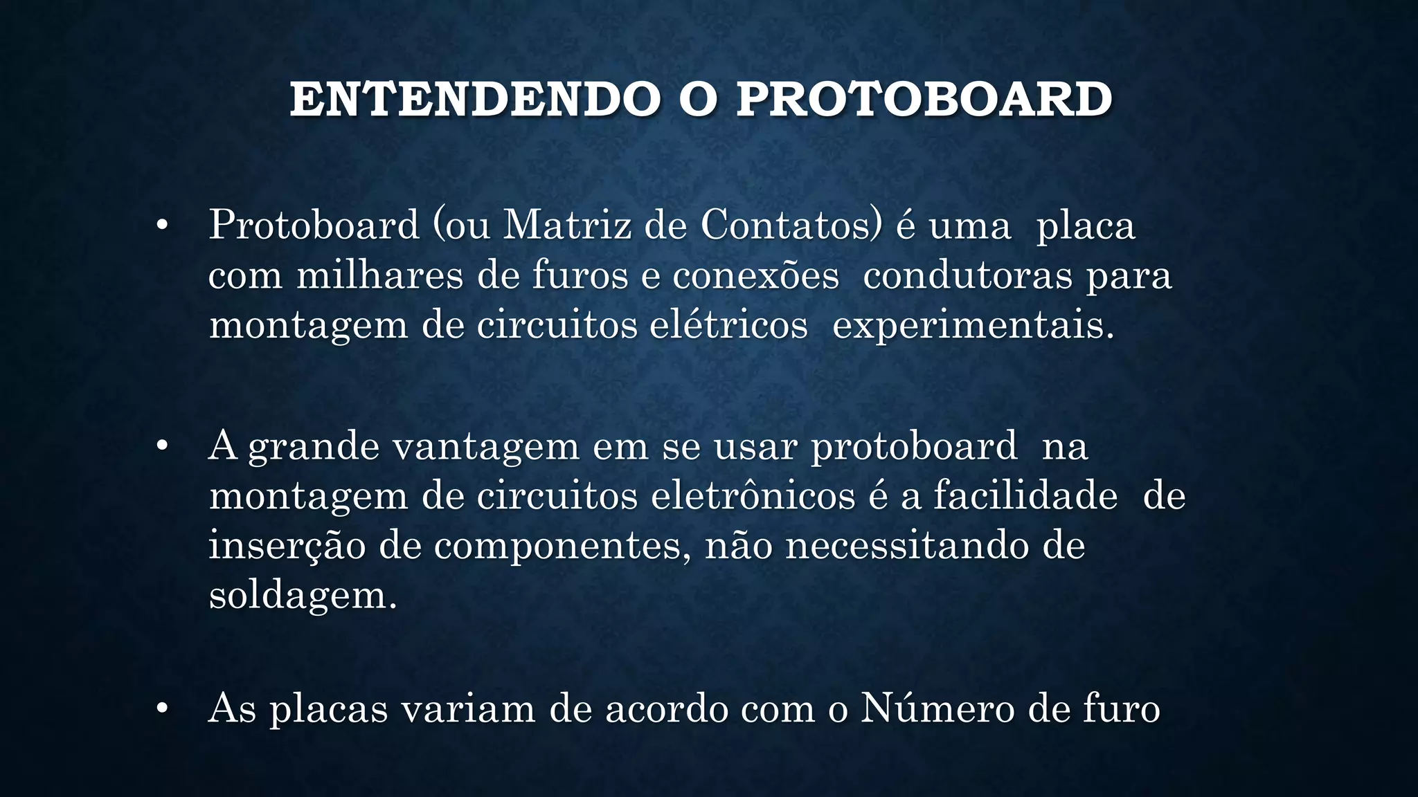ENTENDENDO O PROTOBOARD
• Protoboard (ou Matriz de Contatos) é uma placa
com milhares de furos e conexões condutoras para
montagem de circuitos elétricos experimentais.
• A grande vantagem em se usar protoboard na
montagem de circuitos eletrônicos é a facilidade de
inserção de componentes, não necessitando de
soldagem.
• As placas variam de acordo com o Número de furo
 