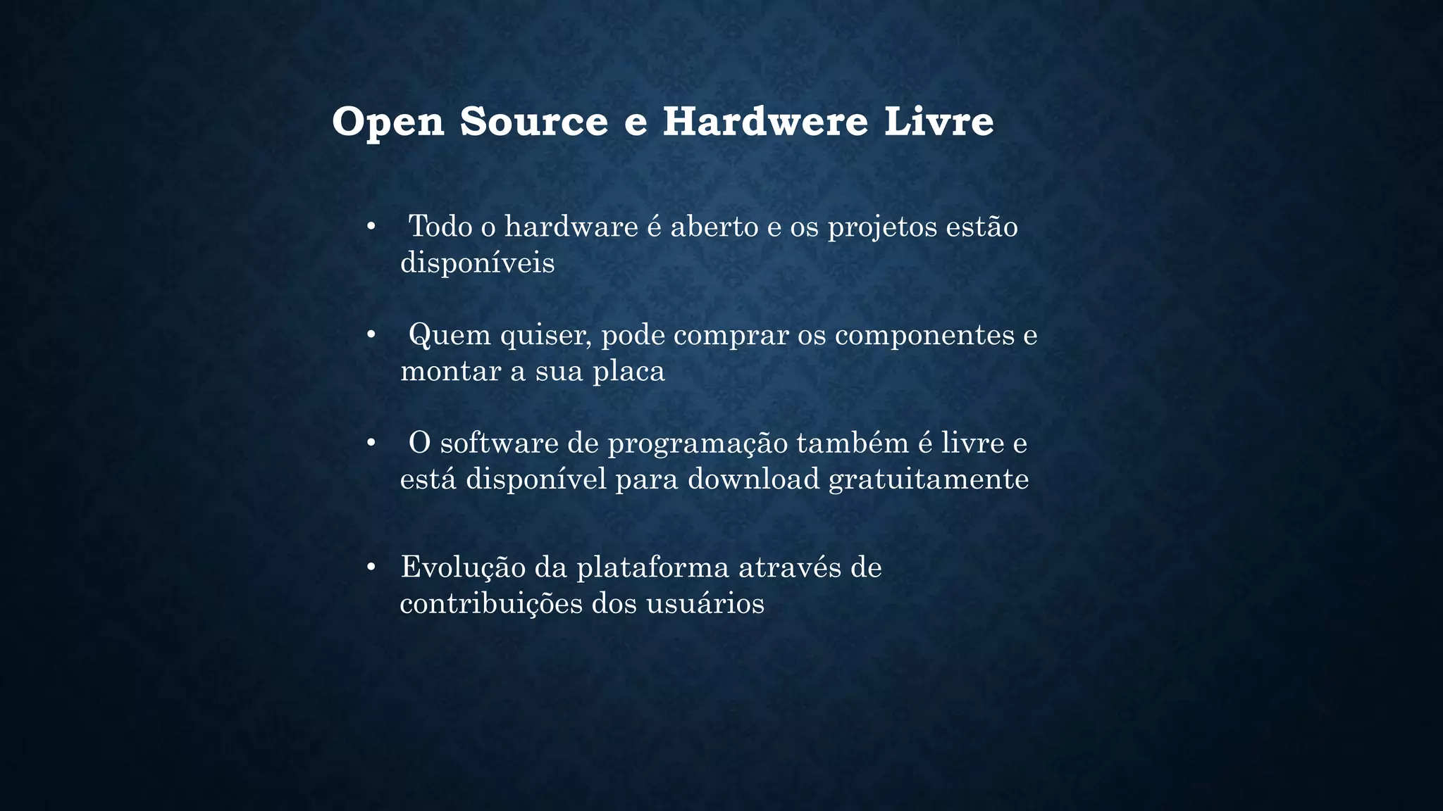 Open Source e Hardwere Livre
• Todo o hardware é aberto e os projetos estão
disponíveis
• Quem quiser, pode comprar os componentes e
montar a sua placa
• O software de programação também é livre e
está disponível para download gratuitamente
• Evolução da plataforma através de
contribuições dos usuários
 