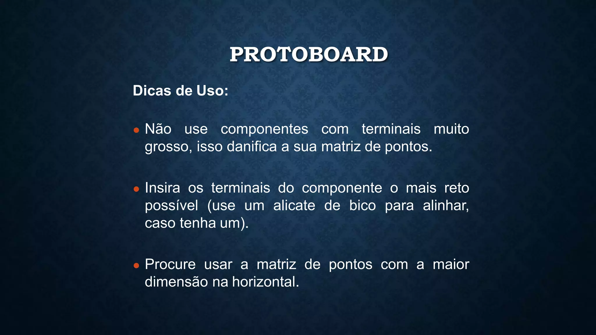 PROTOBOARD
Dicas de Uso:
● Não use componentes com terminais muito
grosso, isso danifica a sua matriz de pontos.
● Insira os terminais do componente o mais reto
possível (use um alicate de bico para alinhar,
caso tenha um).
● Procure usar a matriz de pontos com a maior
dimensão na horizontal.
 