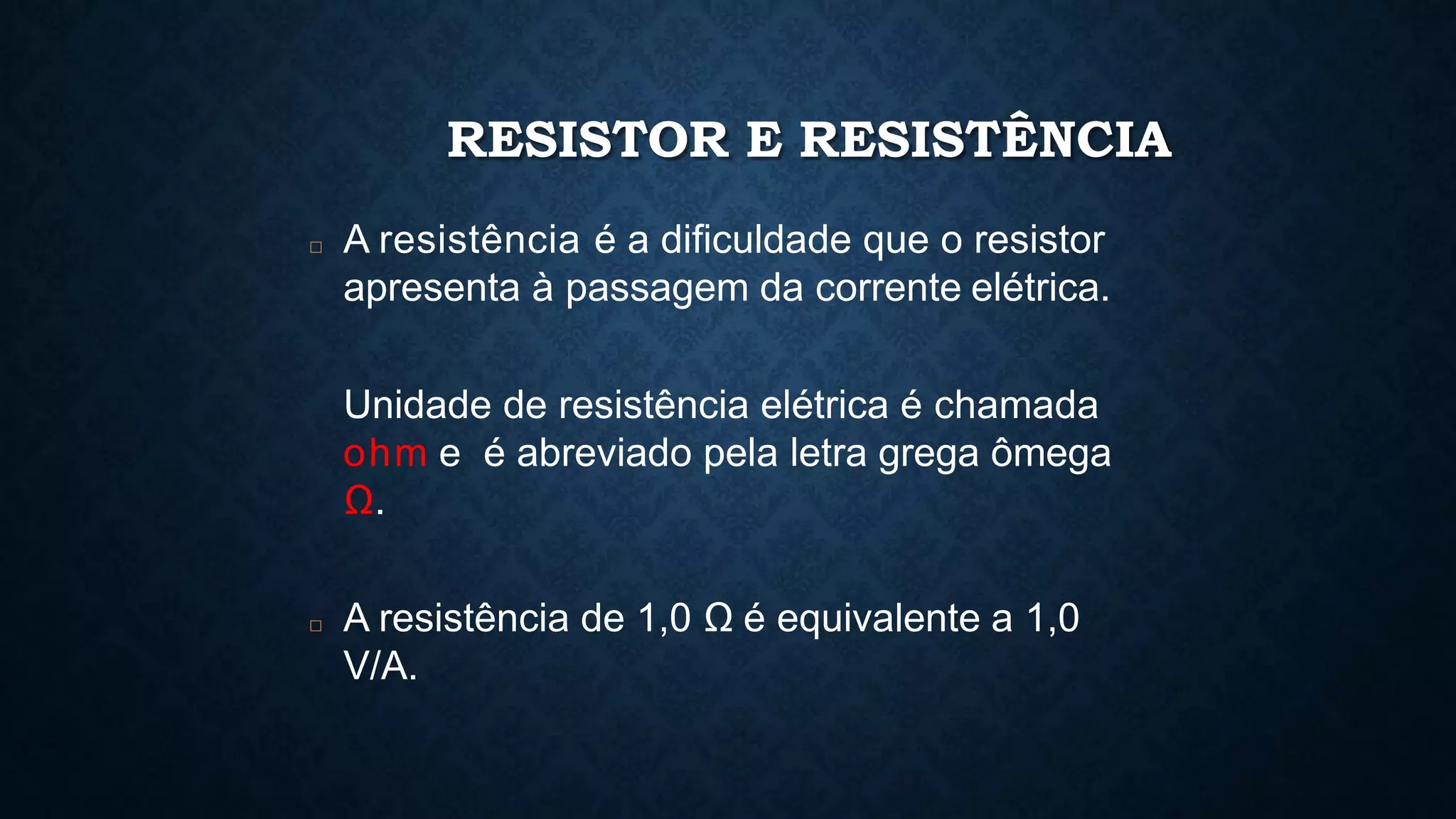 RESISTOR E RESISTÊNCIA
□ A resistência é a dificuldade que o resistor
apresenta à passagem da corrente elétrica.
Unidade de resistência elétrica é chamada
ohm e é abreviado pela letra grega ômega
Ω.
□ A resistência de 1,0 Ω é equivalente a 1,0
V/A.
 