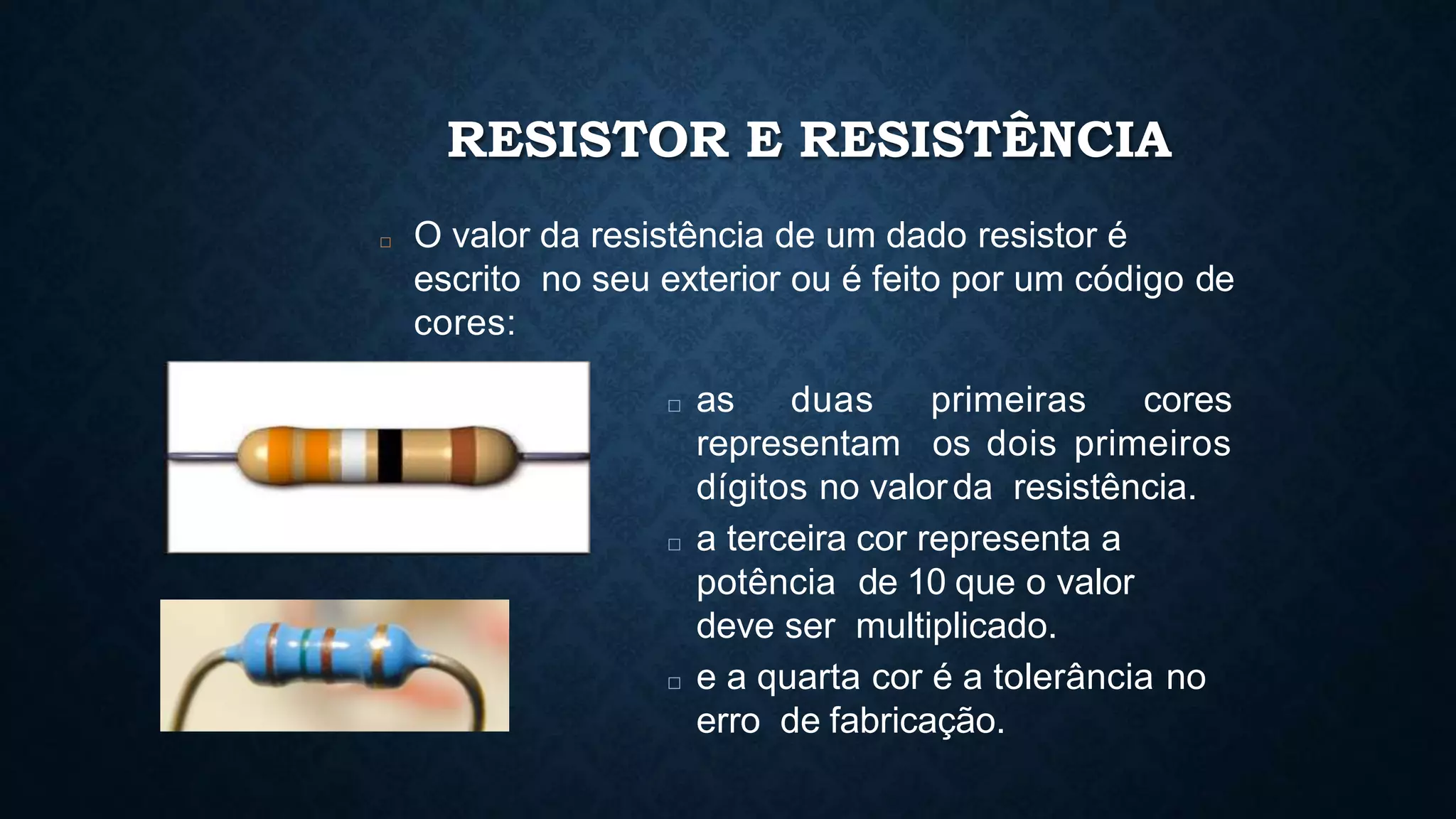 RESISTOR E RESISTÊNCIA
□ O valor da resistência de um dado resistor é
escrito no seu exterior ou é feito por um código de
cores:
□ as duas primeiras cores
representam os dois primeiros
dígitos no valorda resistência.
□ a terceira cor representa a
potência de 10 que o valor
deve ser multiplicado.
□ e a quarta cor é a tolerância no
erro de fabricação.
 