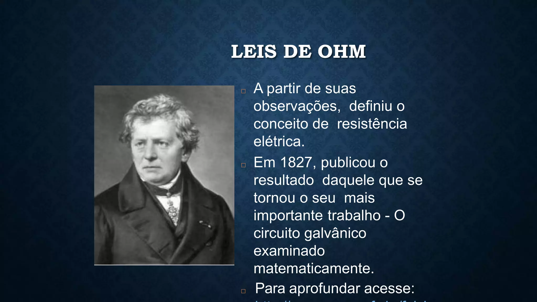 LEIS DE OHM
□ A partir de suas
observações, definiu o
conceito de resistência
elétrica.
□ Em 1827, publicou o
resultado daquele que se
tornou o seu mais
importante trabalho - O
circuito galvânico
examinado
matematicamente.
□ Para aprofundar acesse:
 