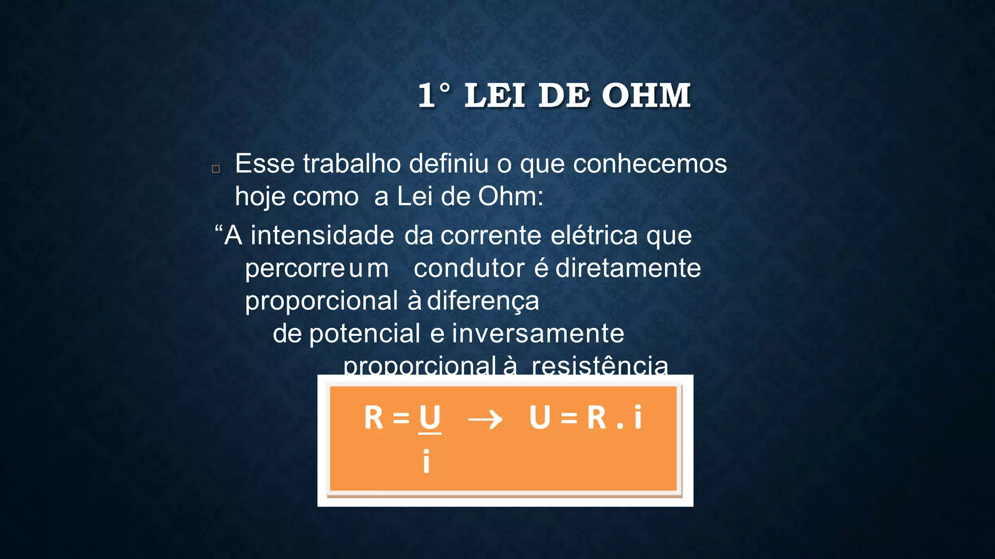 1° LEI DE OHM
□ Esse trabalho definiu o que conhecemos
hoje como a Lei de Ohm:
“A intensidade da corrente elétrica que
percorreum condutor é diretamente
proporcional à diferença
de potencial e inversamente
proporcional à resistência
elétrica do circuito.”
 