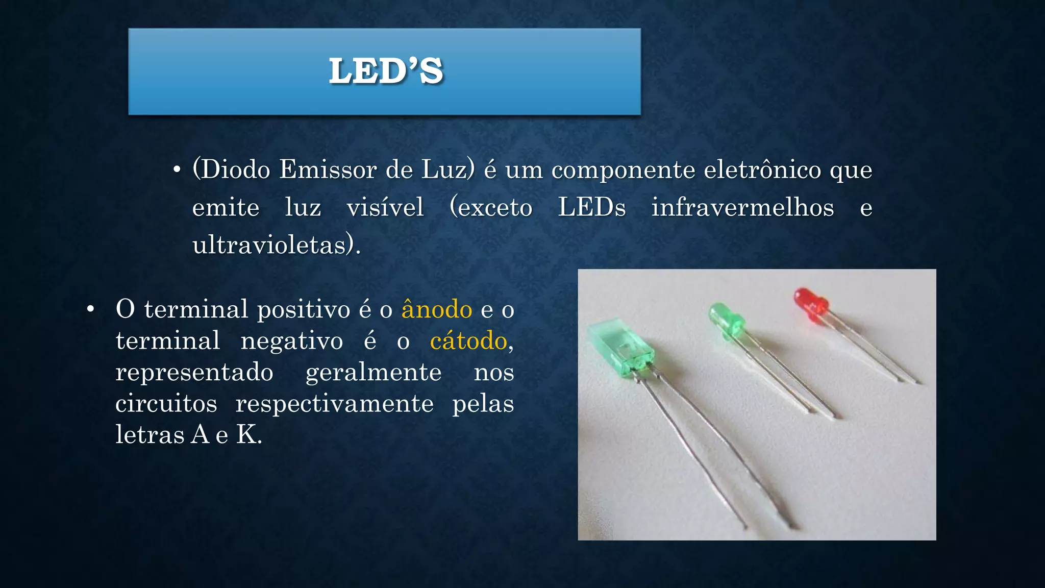 LED’S
• (Diodo Emissor de Luz) é um componente eletrônico que
emite luz visível (exceto LEDs infravermelhos e
ultravioletas).
• O terminal positivo é o ânodo e o
terminal negativo é o cátodo,
representado geralmente nos
circuitos respectivamente pelas
letras A e K.
 