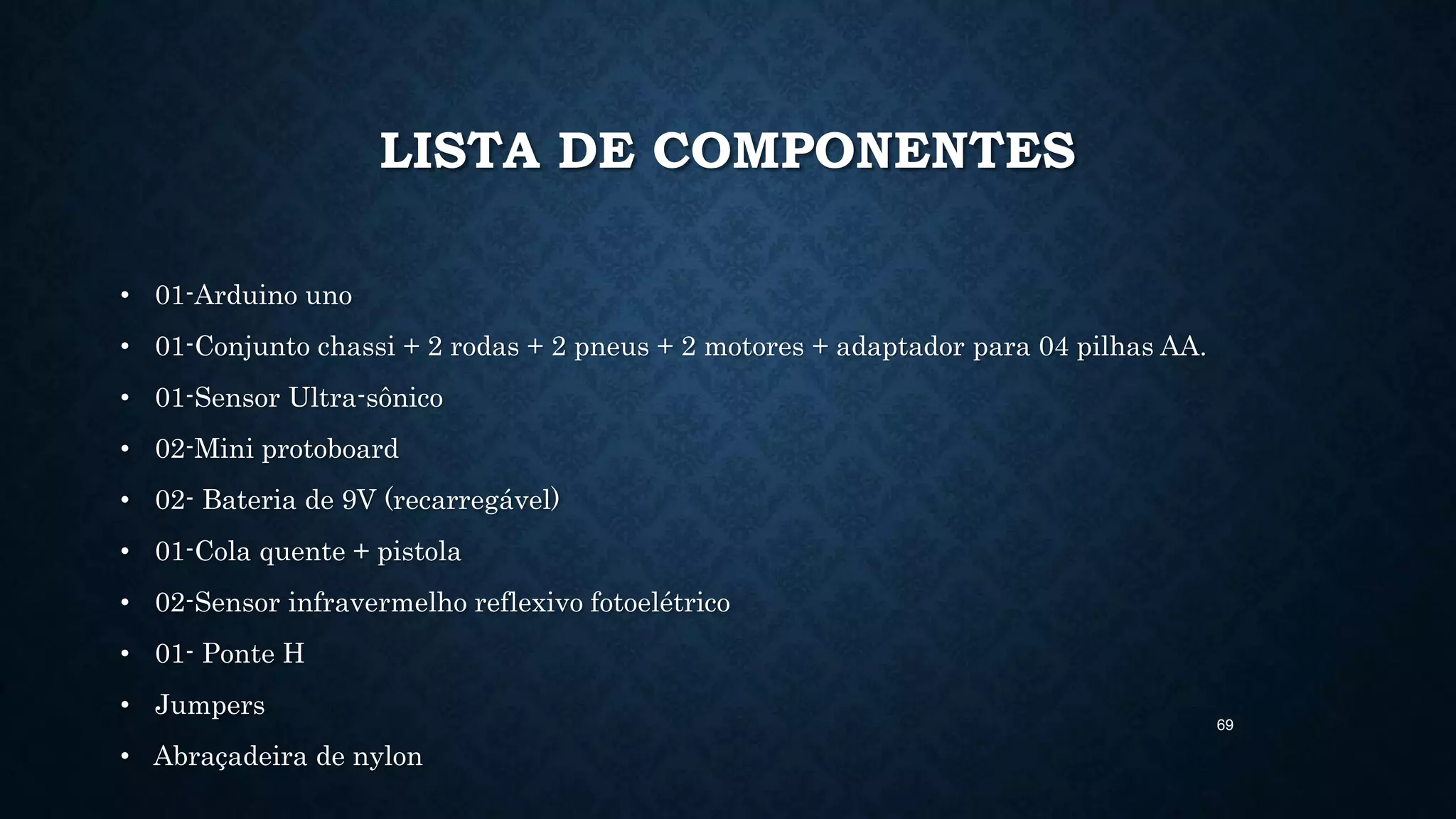 69
LISTA DE COMPONENTES
• 01-Arduino uno
• 01-Conjunto chassi + 2 rodas + 2 pneus + 2 motores + adaptador para 04 pilhas AA.
• 01-Sensor Ultra-sônico
• 02-Mini protoboard
• 02- Bateria de 9V (recarregável)
• 01-Cola quente + pistola
• 02-Sensor infravermelho reflexivo fotoelétrico
• 01- Ponte H
• Jumpers
• Abraçadeira de nylon
 