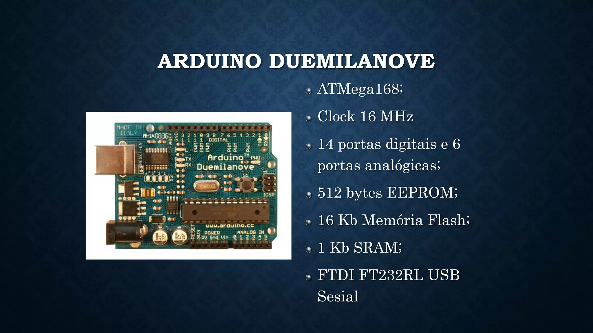ARDUINO DUEMILANOVE
ATMega168;
Clock 16 MHz
14 portas digitais e 6
portas analógicas;
512 bytes EEPROM;
16 Kb Memória Flash;
1 Kb SRAM;
FTDI FT232RL USB
Sesial
 