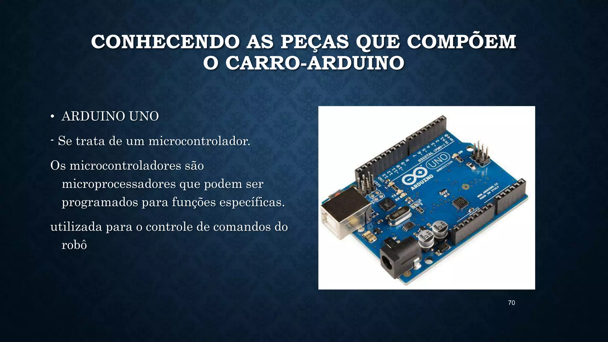 70
CONHECENDO AS PEÇAS QUE COMPÕEM
O CARRO-ARDUINO
• ARDUINO UNO
- Se trata de um microcontrolador.
Os microcontroladores são
microprocessadores que podem ser
programados para funções específicas.
utilizada para o controle de comandos do
robô
 