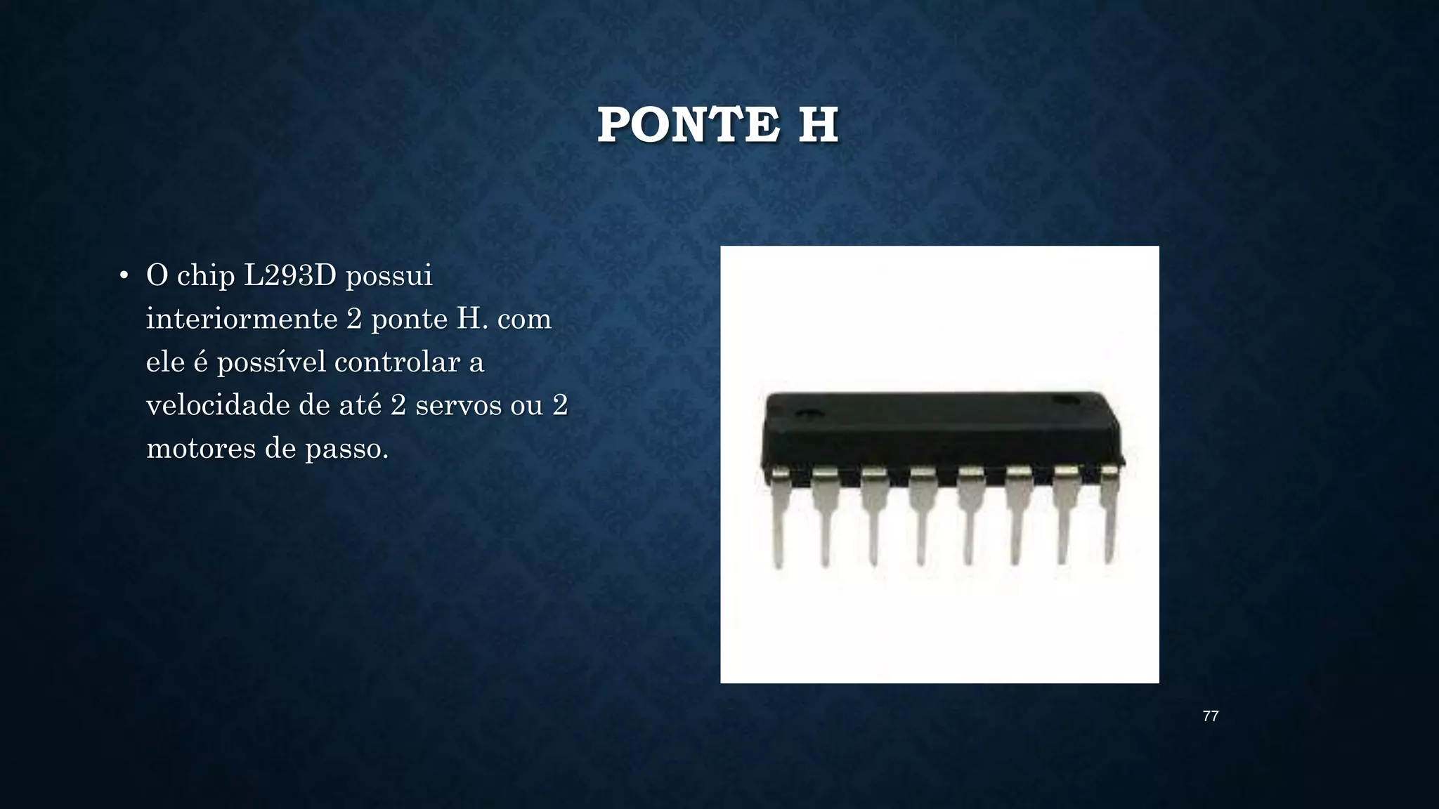 77
PONTE H
• O chip L293D possui
interiormente 2 ponte H. com
ele é possível controlar a
velocidade de até 2 servos ou 2
motores de passo.
 