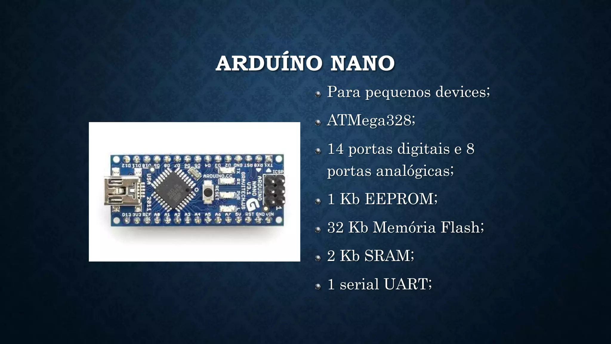 ARDUÍNO NANO
Para pequenos devices;
ATMega328;
14 portas digitais e 8
portas analógicas;
1 Kb EEPROM;
32 Kb Memória Flash;
2 Kb SRAM;
1 serial UART;
 