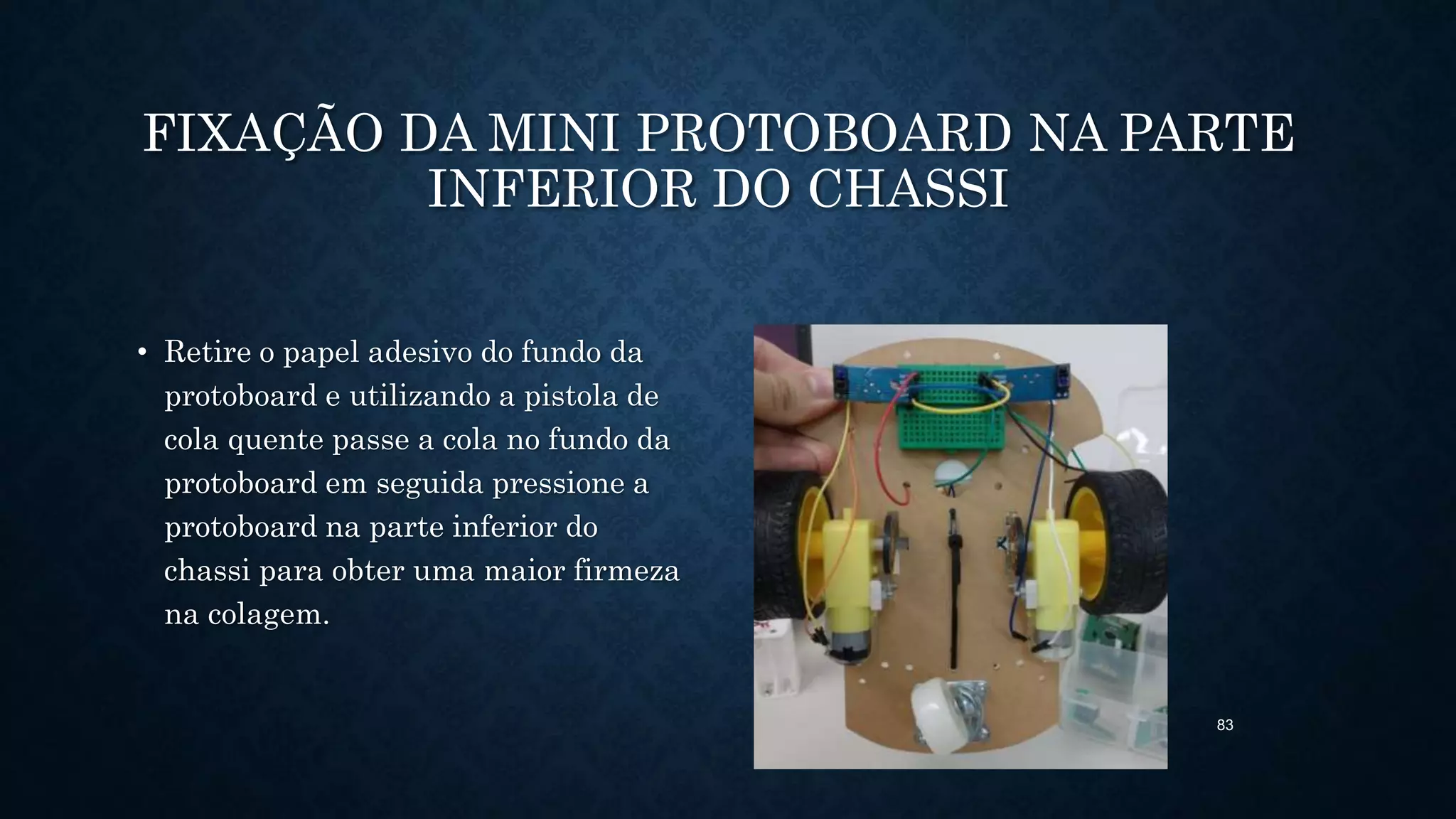 83
FIXAÇÃO DA MINI PROTOBOARD NA PARTE
INFERIOR DO CHASSI
• Retire o papel adesivo do fundo da
protoboard e utilizando a pistola de
cola quente passe a cola no fundo da
protoboard em seguida pressione a
protoboard na parte inferior do
chassi para obter uma maior firmeza
na colagem.
 