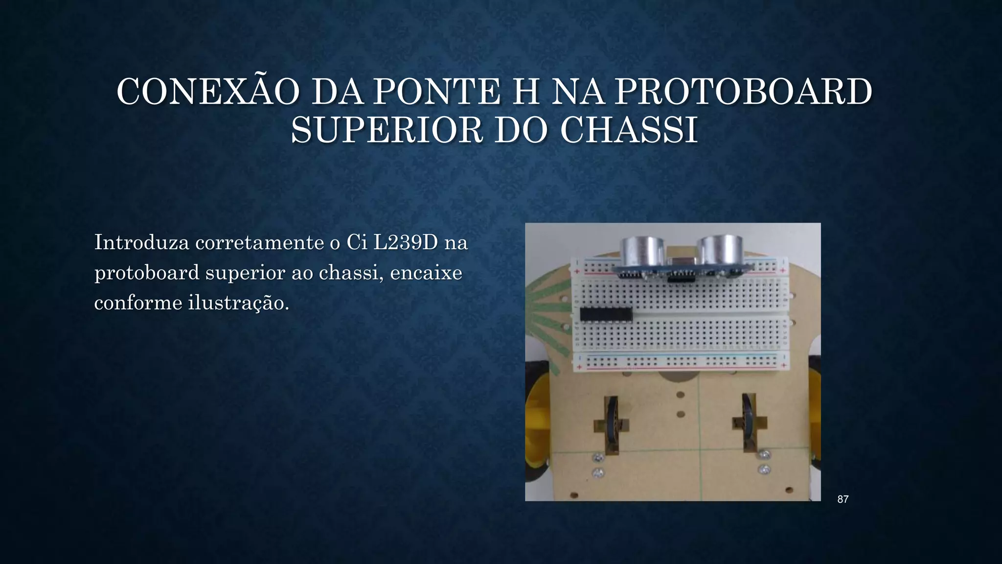 87
CONEXÃO DA PONTE H NA PROTOBOARD
SUPERIOR DO CHASSI
Introduza corretamente o Ci L239D na
protoboard superior ao chassi, encaixe
conforme ilustração.
 