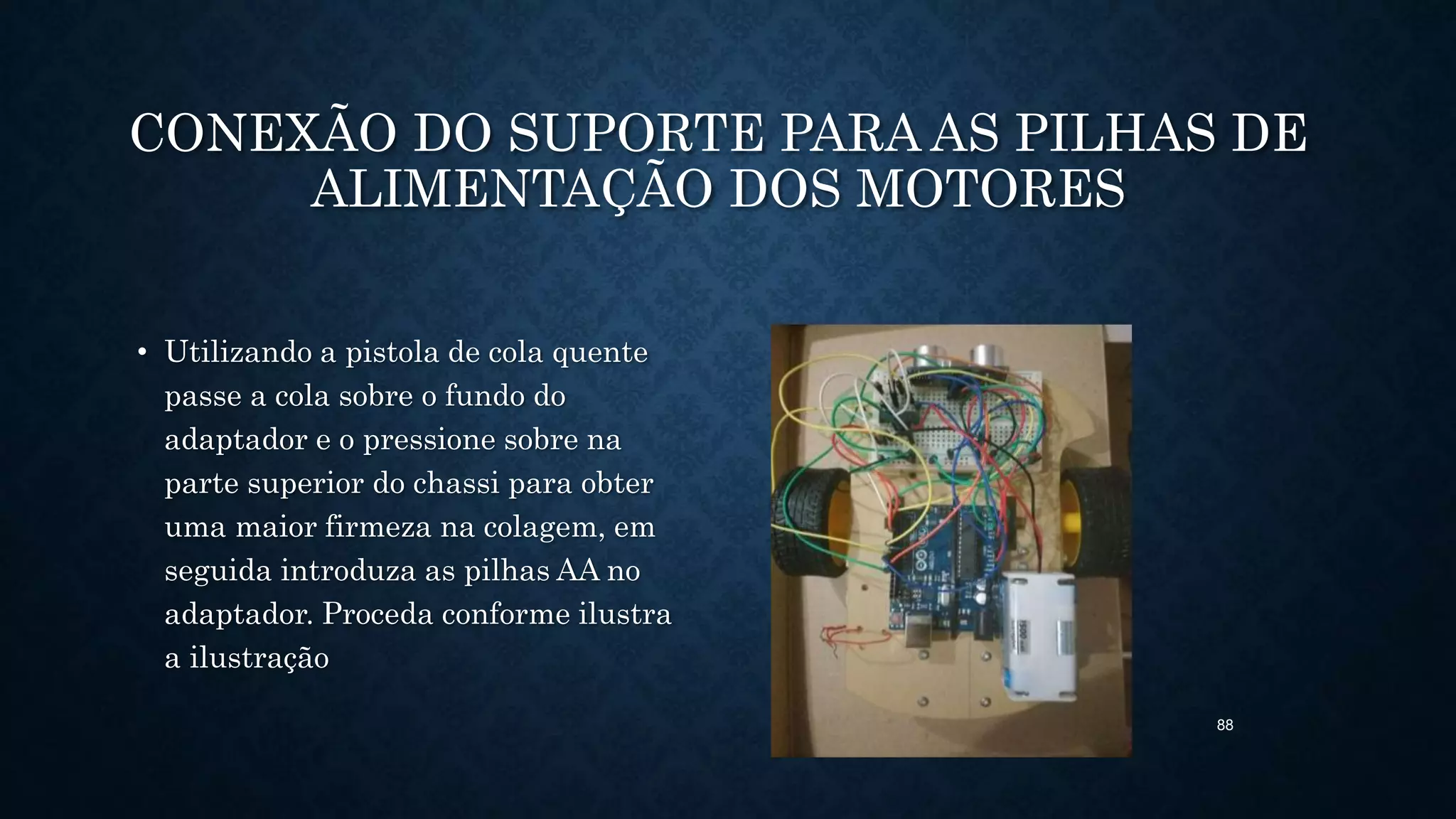 88
CONEXÃO DO SUPORTE PARA AS PILHAS DE
ALIMENTAÇÃO DOS MOTORES
• Utilizando a pistola de cola quente
passe a cola sobre o fundo do
adaptador e o pressione sobre na
parte superior do chassi para obter
uma maior firmeza na colagem, em
seguida introduza as pilhas AA no
adaptador. Proceda conforme ilustra
a ilustração
 