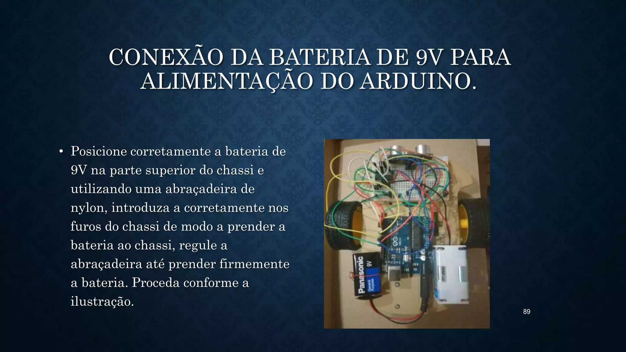 89
CONEXÃO DA BATERIA DE 9V PARA
ALIMENTAÇÃO DO ARDUINO.
• Posicione corretamente a bateria de
9V na parte superior do chassi e
utilizando uma abraçadeira de
nylon, introduza a corretamente nos
furos do chassi de modo a prender a
bateria ao chassi, regule a
abraçadeira até prender firmemente
a bateria. Proceda conforme a
ilustração.
 