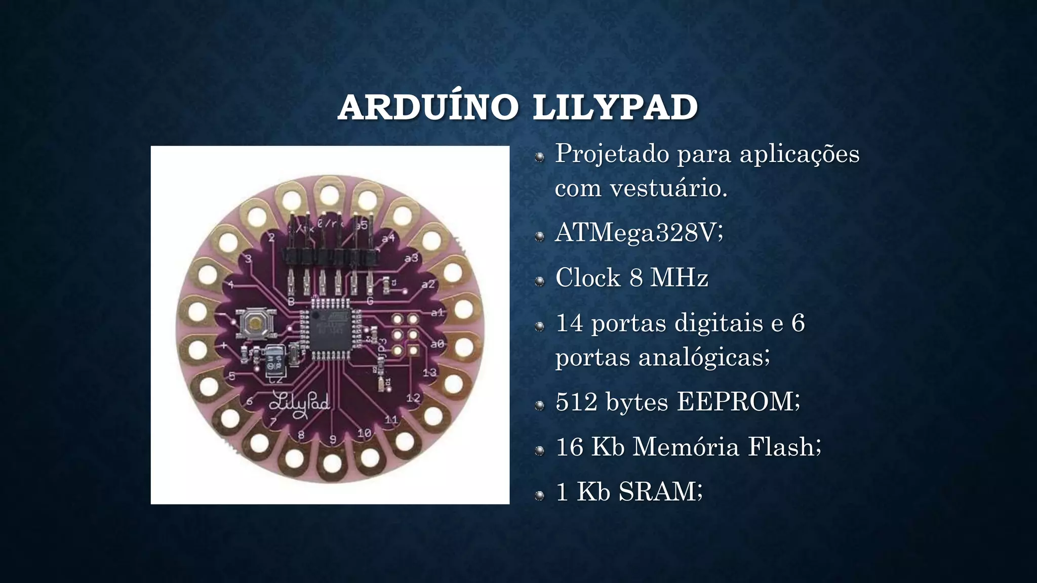 ARDUÍNO LILYPAD
Projetado para aplicações
com vestuário.
ATMega328V;
Clock 8 MHz
14 portas digitais e 6
portas analógicas;
512 bytes EEPROM;
16 Kb Memória Flash;
1 Kb SRAM;
 
