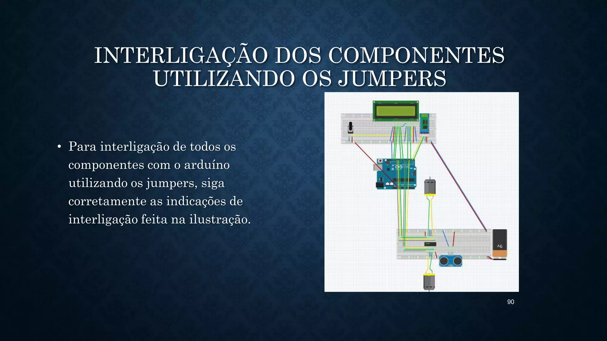 90
INTERLIGAÇÃO DOS COMPONENTES
UTILIZANDO OS JUMPERS
• Para interligação de todos os
componentes com o arduíno
utilizando os jumpers, siga
corretamente as indicações de
interligação feita na ilustração.
 